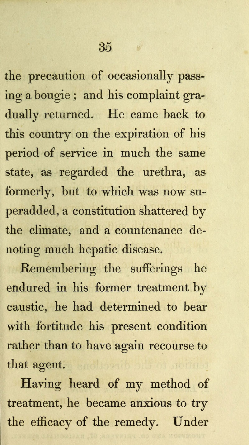 the precaution of occasionally pass- ing a bougie; and his complaint gra- dually returned. He came back to this country on the expiration of his period of service in much the same state, as regarded the urethra, as formerly, but to which was now su- peradded, a constitution shattered by the climate, and a countenance de- noting much hepatic disease. Remembering the sufferings he endured in his former treatment by caustic, he had determined to bear with fortitude his present condition rather than to have again recourse to that agent. Having heard of my method of treatment, he became anxious to try the efficacy of the remedy. Under