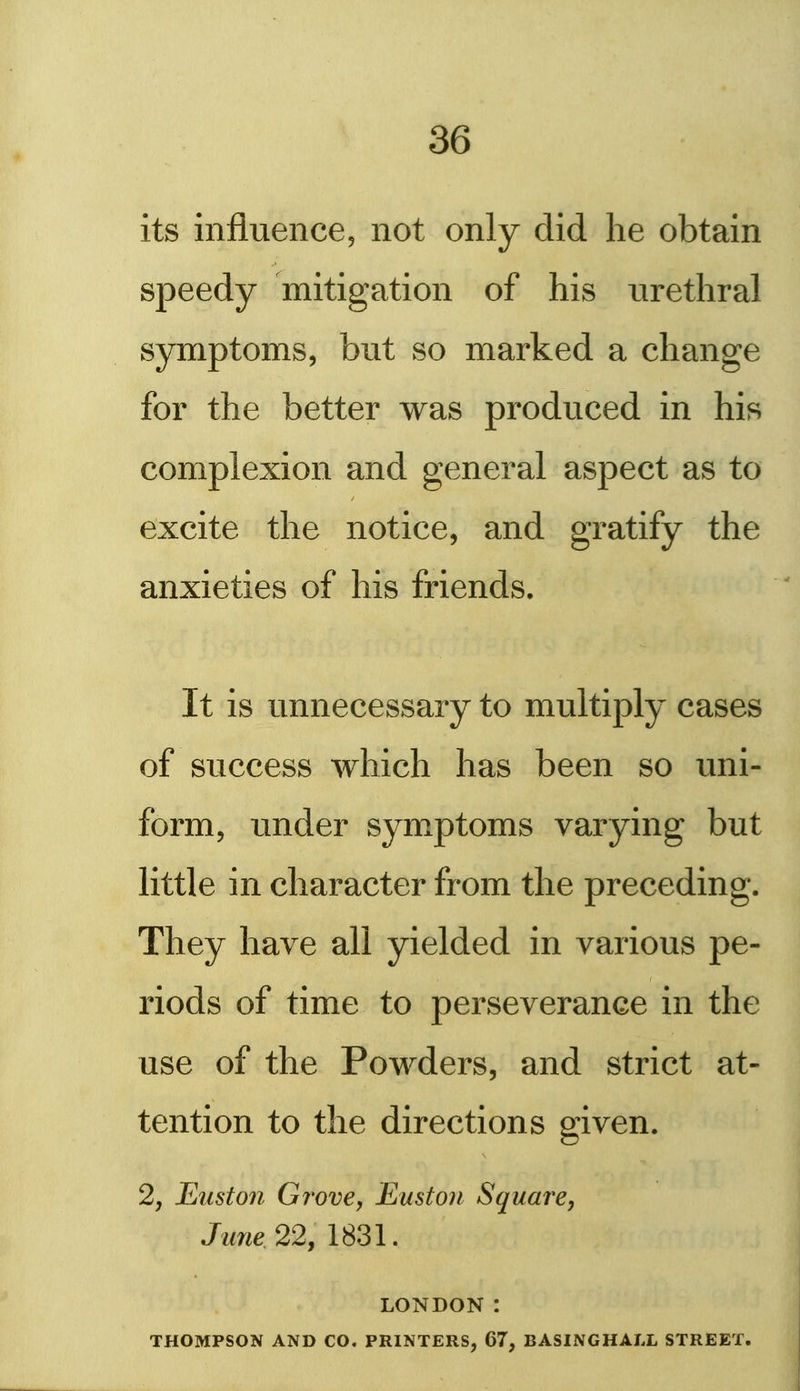 its influence, not only did he obtain speedy mitigation of his urethral symptoms, but so marked a change for the better was produced in his complexion and general aspect as to excite the notice, and gratify the anxieties of his friends. It is unnecessary to multiply cases of success which has been so uni- form, u^nder symptoms varying but little in character from the preceding. They have all yielded in various pe- riods of time to perseverance in the use of the Powders, and strict at- tention to the directions given. 2, Etiston Grove, East on Square, June 22, 1831. LONDON : THOMPSON AND CO. PRINTERS, 67, BASINGHALL STREET.