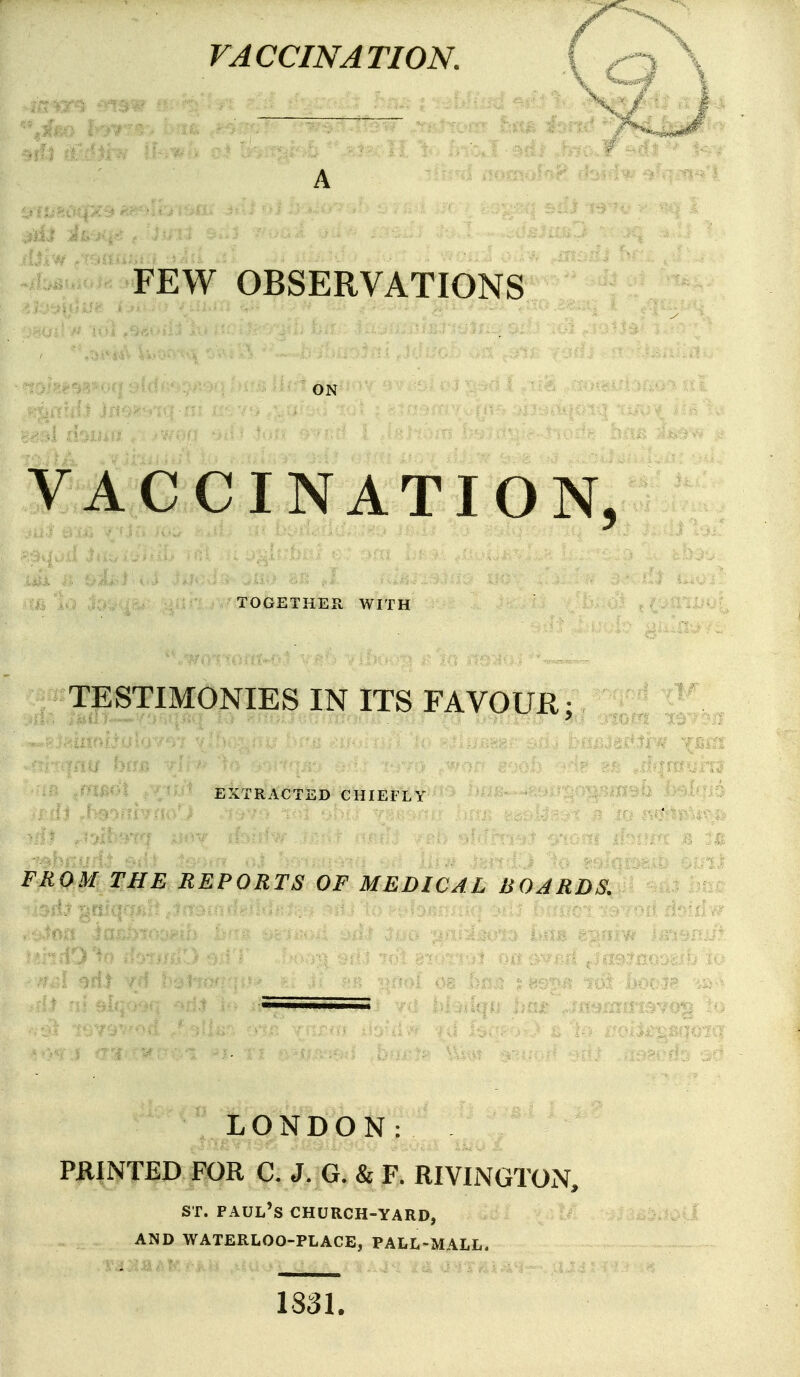 A FEW OBSERVATIONS ON VACCINATION, TOGETHER. WITH TESTIMONIES IN ITS FAVOUR; EXTRACTED CHIEFLY FROM THE REPORTS OF MEDICAL BOARDS, LONDON: PRINTED FOR C. J. G. & F. RIVINGTON, ST. Paul's church-yard, AND WATERLOO-PLACE, PALL-MALL. 1331.