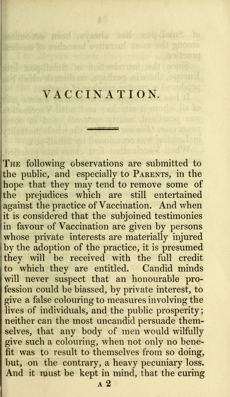 VACCINATION, The following observations are submitted to the public, and especially to Parents, in the hope that they may tend to remove some of the prejudices which are still entertained against the practice of Vaccination. And when it is considered that the subjoined testimonies in favour of Vaccination are given by persons whose private interests are materially injured by the adoption of the practice, it is presumed they will be received with the full credit to which they are entitled. Candid minds will never suspect that an honourable pro- fession could be biassed, by private interest, to give a false colouring to measures involving the lives of individuals, and the public prosperity; neither can the most uncandid persuade them- selves, that any body of men would wilfully give such a colouring, when not only no bene- fit was to result to themselves from so doing, but, on the contrary, a heavy pecuniary loss. And it must be kept in mind, that the curing