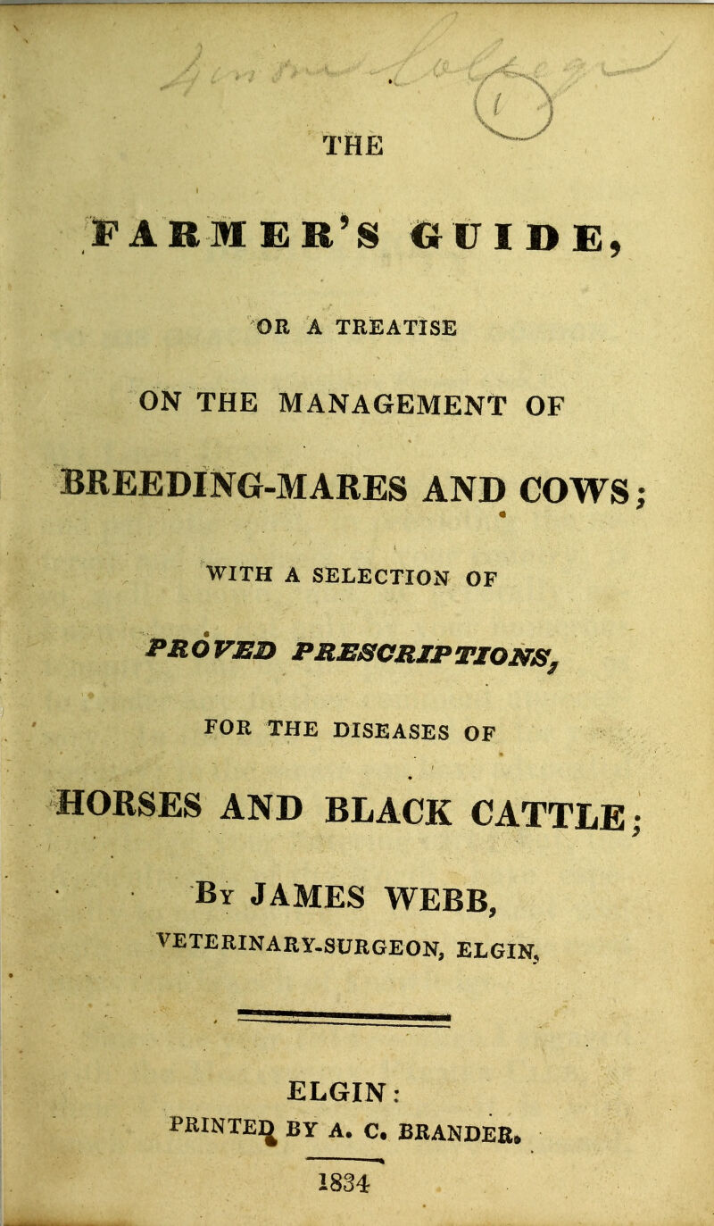 THE FARMER^S CJUIDE, OR A TREATISE ON THE MANAGEMENt OF aREEDING-MARES AND COWS; WITH A SELECTION OF PROVED PRESCRIPTIONS^ FOR THE DISEASES OF HORSES AND BLACK CATTLE; By JAMES WEBB, VETERINARY.SURGEON, ELGIN, ELGIN : PRINTEIJ BY A. C. BRANDEE, 1834