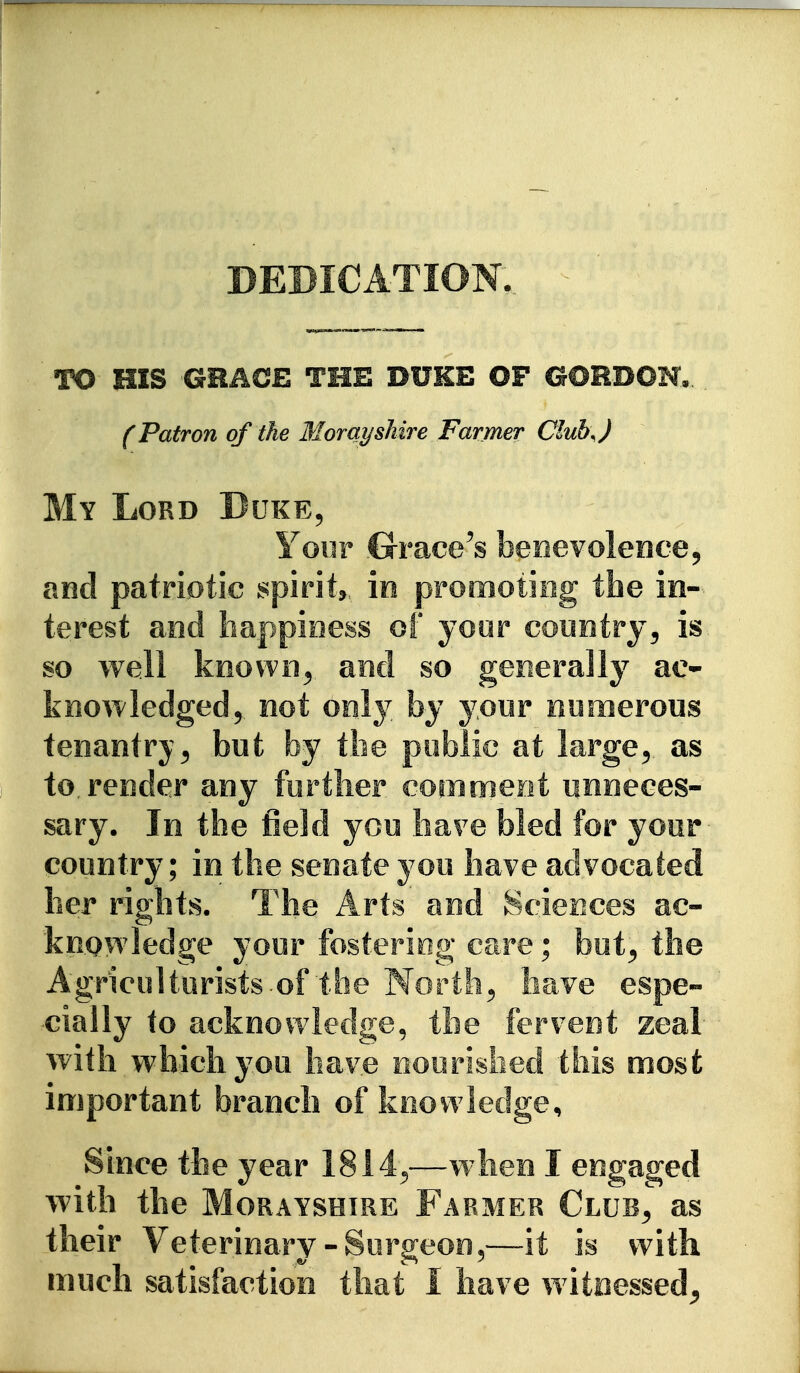 BEBICATION. TO HIS GHACE THE DUKE OF GORDOH., (Patron of the Morayshire Farmer Ciub J My Lord Duke^ Your .Grace^s beiievolence^ and patriotic spirit, ie promoting the in- terest and happioess of yoor country^ is so well keovi^ii^ and so generally ac- knowledged^ not only by your numerous tenantry^ but by the public at large^ as to. render any further comment unneces- sary. In the field you ha?e bled for your country; in the senate you have advocated her rights. The Arts and Sciences ac- knowledge your fostering care; but^ the Agriculturists.of the Worthy have espe- cially to acknowledge, the fervent zeal with which you have ooorislied this most important branch of knowledge. Since the year 1814^—w4ien I engaged with the Morayshire Farmer Club^ as their Veterinary-Surgeon,—it is with much satisfaction that I have w itnessed^