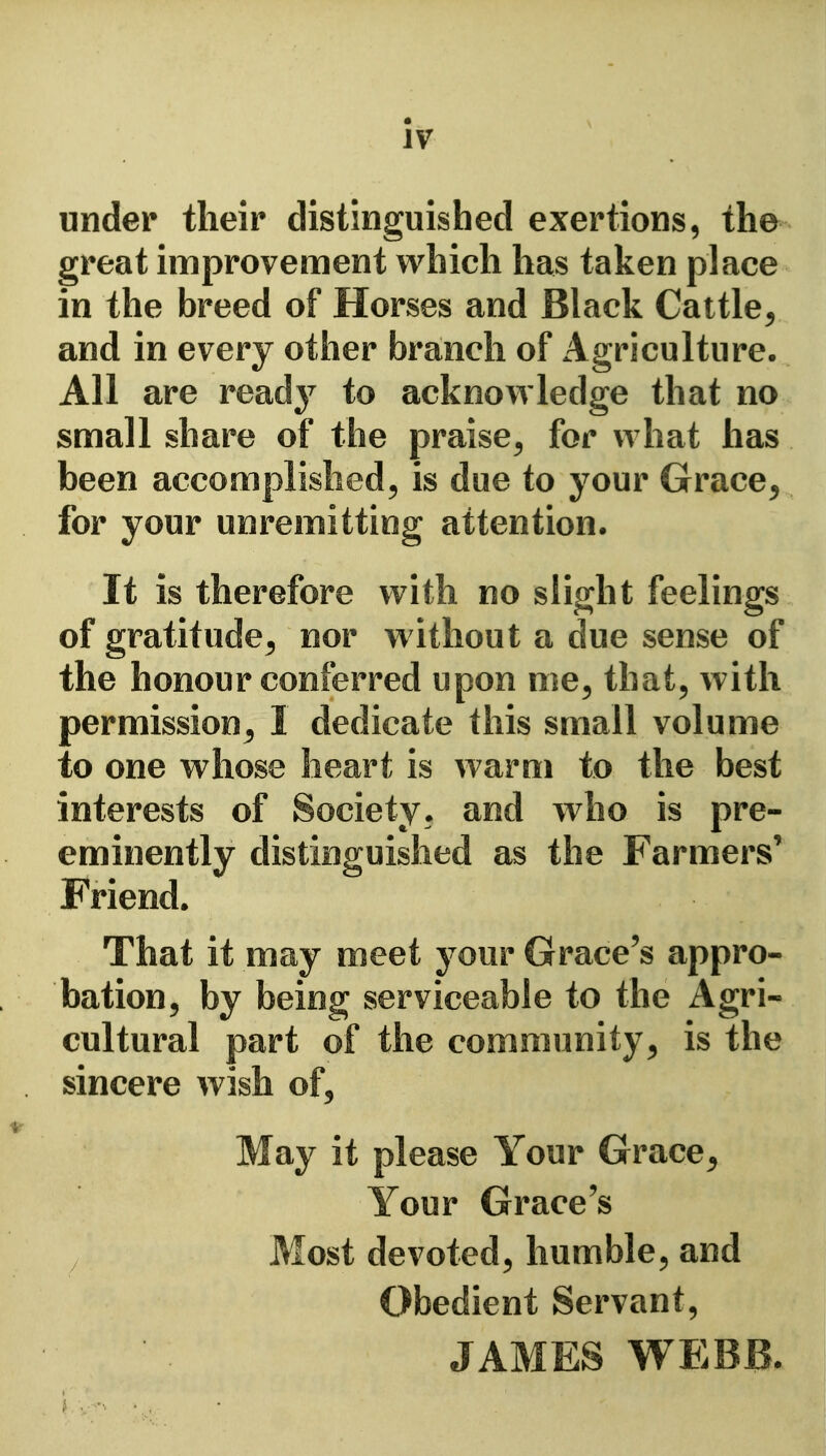 under their distinguished exertions, the great improvement which has taken place in the breed of Horses and Black Cattle^ and in every other branch of Agriculture. All are readj^ to acknowledge that no small share of the praise^ for what has been accomplished^ is due to your Grace^ for your unremitting attention. It is therefore with no slight feelings of gratitude^ nor w ithout a due sense of the honour conferred upon me^ that, with permissions^ I dedicate this small volume to one whose heart is warm to the best interests of Society, and who is pre- eminently distinguished as the Farmers' Friend. That it may meet your Grace's appro- bation, by being serviceable to the Agri- cultural part of the community^ is the sincere wish of. May it please Your Grace^ Your Grace's Most devoted, humble, and Obedient Servant, JAMES WEBB.