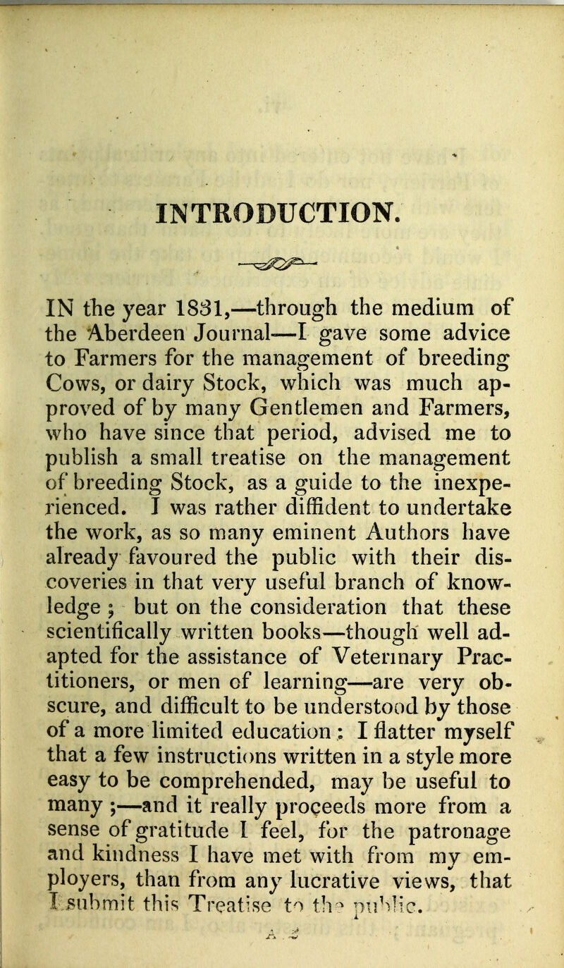 INTRODUCTION. IN the year 1831,—through the medium of the Aberdeen Journal—I gave some advice to Farmers for the management of breeding Cows, or dairy Stock, which was much ap- proved of by many Gentlemen and Farmers, who have since that period, advised me to publish a small treatise on the management of breeding Stock, as a guide to the inexpe- rienced. I was rather diffident to undertake the work, as so many eminent Authors have already favoured the public with their dis- coveries in that very useful branch of know- ledge ; but on the consideration that these scientifically written books—though well ad- apted for the assistance of Veterinary Prac- titioners, or men of learning—are very ob- scure, and difficult to be understood by those of a more limited education : I flatter myself that a few instructions written in a style more easy to be comprehended, may be useful to many ;—and it really proceeds more from a sense of gratitude I feel, for the patronage and kindness I have met with from my em- ployers, than from any lucrative views, that IvBubmit this Treatise to th^ nuMic.