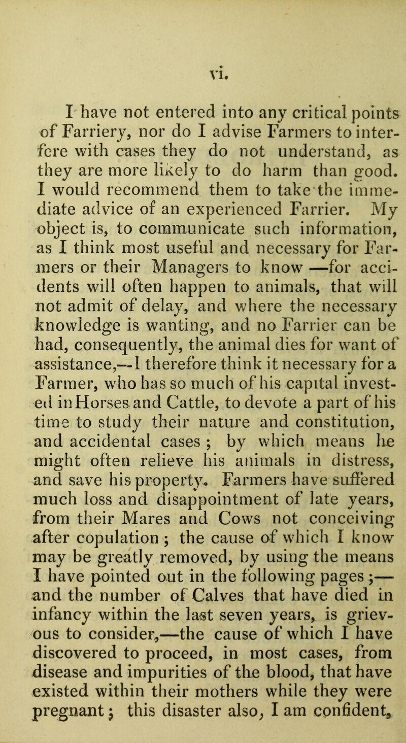 I have not entered into any critical points of Farriery, nor do I advise Farmers to inter- fere with cases they do not understand, as they are more likely to do harm than good. I would recommend them to take the imme- diate advice of an experienced Farrier. My object is, to communicate such inform.ation, as I think most useful and necessary for Far- mers or their Managers to know —for acci- dents will often happen to animals, that will not admit of delay, and where the necessary knowledge is wanting, and no Farrier can be had, consequently, the animal dies for want of assistance,—1 therefore think it necessary for a Farmer, w^ho has so much of his capital invest- ed inHorsesand Cattle, to devote a part of his time to study their nature and constitution, and accidental cases ; by which means lie might often relieve his animals in distress, and save his property. Farmers have suffered much loss and disappointment of late years, from their Mares and Cows not conceiving after copulation ; the cause of which I know may be greatly removed, by using the means I have pointed out in the following pages ;— and the number of Calves that have died in infancy within the last seven years, is griev- ous to consider,—the cause of which I have discovered to proceed, in most cases, from disease and impurities of the blood, that have existed within their mothers while they were pregnant j this disaster also; I am confident^