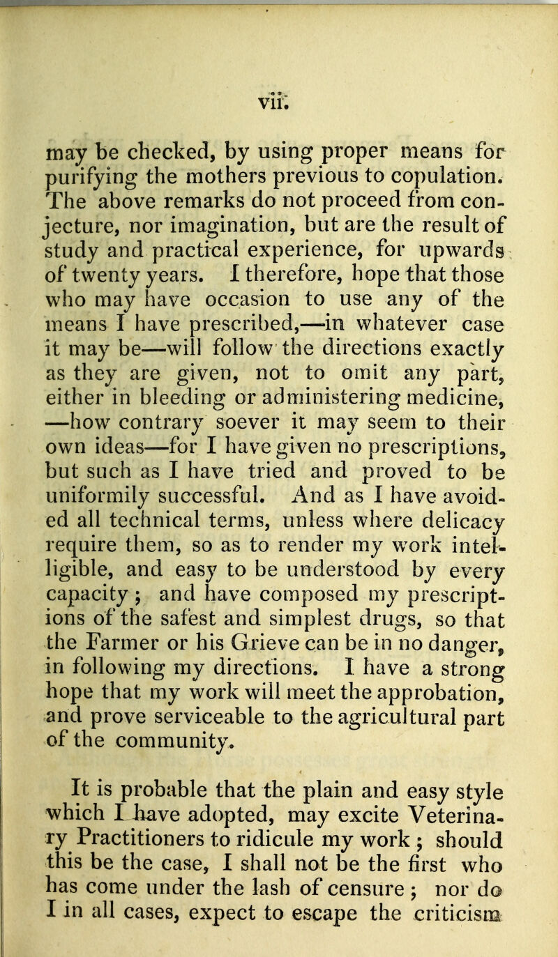 vii; may be checked, by using proper means for purifying the mothers previous to copulation. The above remarks do not proceed from con- jecture, nor imagination, but are the result of study and practical experience, for upwards of twenty years. I therefore, hope that those who may have occasion to use any of the means I have prescribed,—in whatever case it may be—will follow the directions exactly as they are given, not to omit any part, either in bleeding or administering medicine, —how contrary soever it may seem to their own ideas—for I have given no prescriptions, but such as I have tried and proved to be uniformily successfal. And as I have avoid- ed all technical terms, unless where delicacy require them, so as to render my w^ork intel- ligible, and easy to be understood by every capacity ; and have composed my prescript- ions of the safest and simplest drugs, so that the Farmer or his Grieve can be in no danger, in following my directions. I have a strong hope that my work will meet the approbation, and prove serviceable to the agricultural part of the community. It is probable that the plain and easy style which I have adopted, may excite Veterina- ry Practitioners to ridicule my work ; should this be the case, I shall not be the first who has come under the lash of censure ; nor do I in all cases, expect to escape the criticism