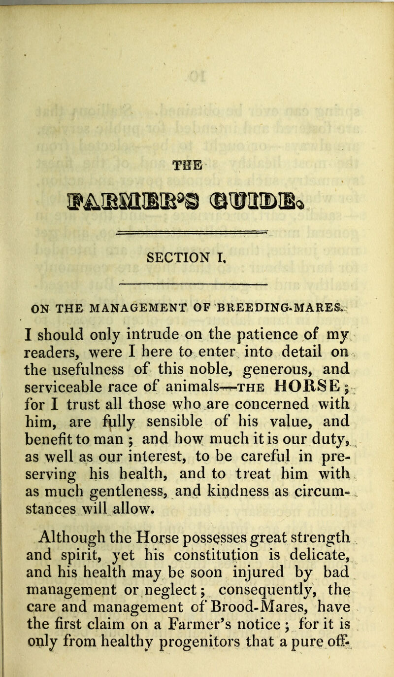 THE SECTION I, ON THE MANAGEMENT OF BREEDING^MARES.: I should only intrude on the patience of my readers, were I here to enter into detail on the usefulness of this noble, generous, and serviceable race of animals^xHE HORSE for I trust all those who are concerned with him, are fully sensible of his value, and benefit to man ; and how; much it is our duty, as well as our interest, to be careful in pre- serving his health, and to treat him with as much gentleness, and kindness as circum- . stances will allow. Although the Horse possesses great strength and spirit, yet his constitution is delicate, and his health may be soon injured by bad management or neglect; consequently, the care and management of Brood-Mares, have the first claim on a Farmer's notice ; for it is only from healthy progenitors that a pure off-