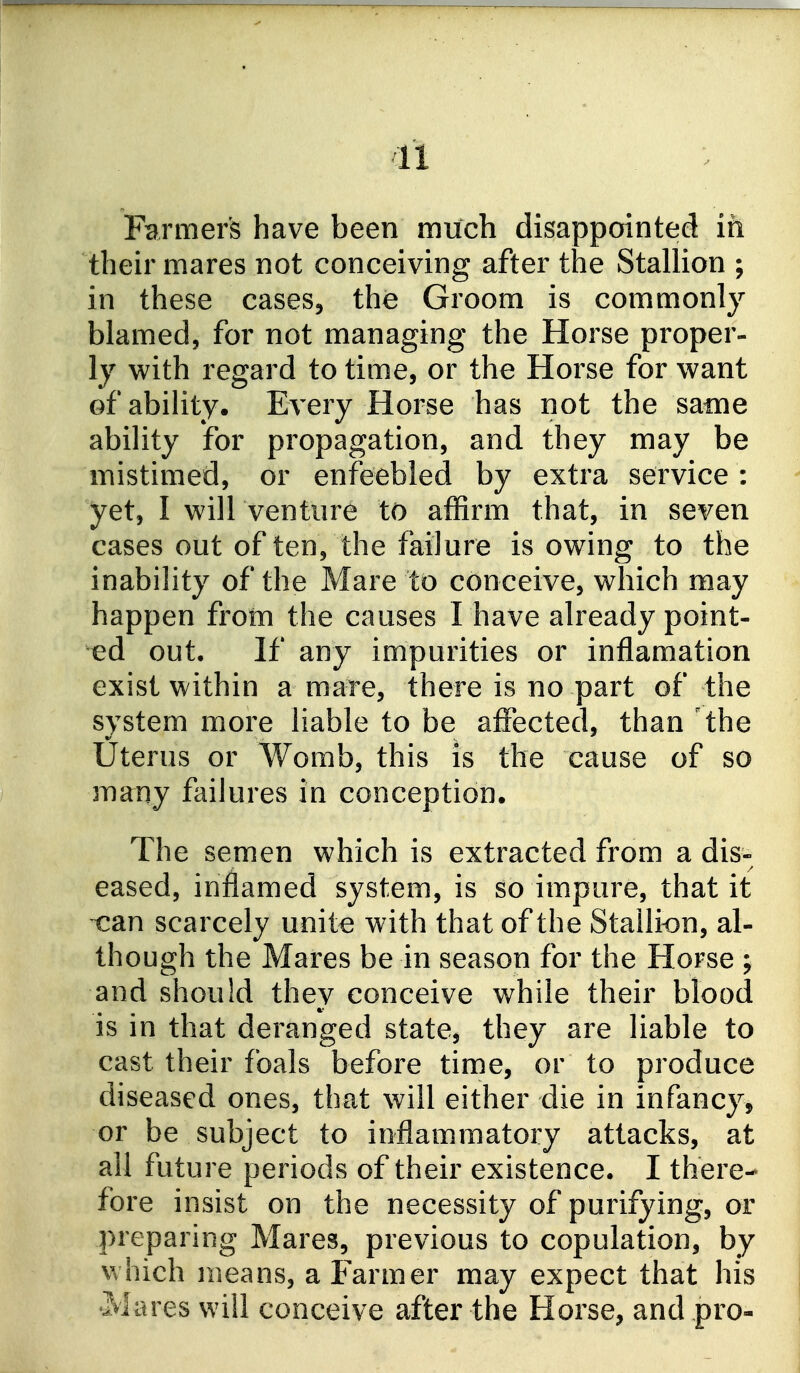 Farmer's have been much disappointed in their mares not conceiving after the Stallion ; in these cases, the Groom is commonly blamed, for not managing the Horse proper- ly with regard to time, or the Horse for want ofabiHty. Every Horse has not the same ability for propagation, and they may be mistimed, or enfeebled by extra service : yet, I will ventiire to affirm that, in seven cases out of ten, the failure is owing to the inability of the Mare to conceive, which may happen from the causes I have already point- ed out. If any impurities or inflamation exist within a mare, there is no part of the system more liable to be affected, than 'the Uterus or Womb, this is the cause of so many failures in conception. The semen which is extracted from a dis- eased, inflamed system, is so impure, that it can scarcely unite with that of the Stallic^n, al- though the Mares be in season for the Horse ; and should they conceive while their blood is in that deranged state, they are liable to cast their foals before time, or to produce diseased ones, that will either die in infancy, or be subject to inflammatory attacks, at all future periods of their existence. I there- fore insist on the necessity of purifying, or preparing Mares, previous to copulation, by which means, a Farmer may expect that his 'Mares will conceive after the Horse, and pro-