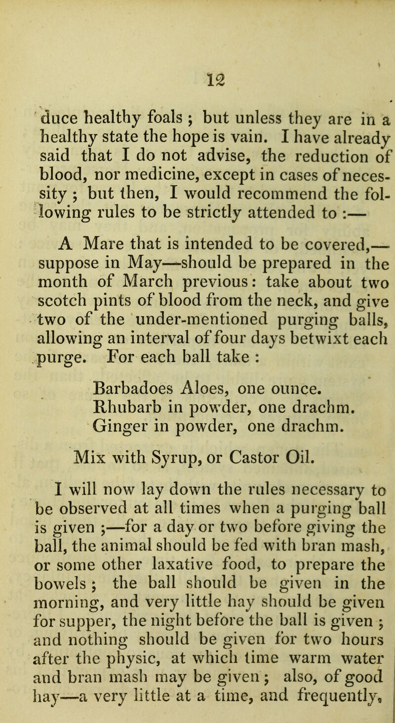duce healthy foals ; but unless they are in a healthy state the hope is vain. I have already said that I do not advise, the reduction of blood, nor medicine, except in cases of neces- sity ; but then, I would recommend the fol- lowing rules to be strictly attended to :— A Mare that is intended to be covered,— suppose in May—should be prepared in the month of March previous: take about two scotch pints of blood from the neck, and give two of the under-mentioned purging balls, allowing an interval of four days betwixt each purge. For each ball take : Barbadoes Aloes, one ounce, Rhubarb in powder, one drachm. Ginger in powder, one drachm. Mix with Syrup, or Castor Oil. I will now lay down the rules necessary to be observed at all times when a purging ball is given ;—for a day or two before giving the ball, the animal should be fed with bran mash, or some other laxative food, to prepare the bowels ; the ball should be given in the morning, and very little hay should be given for supper, the night before the ball is given ; and nothing should be given for two hours after the physic, at which time warm water and bran mash may be given ; also, of good hay—a very little at a time, and frequently^