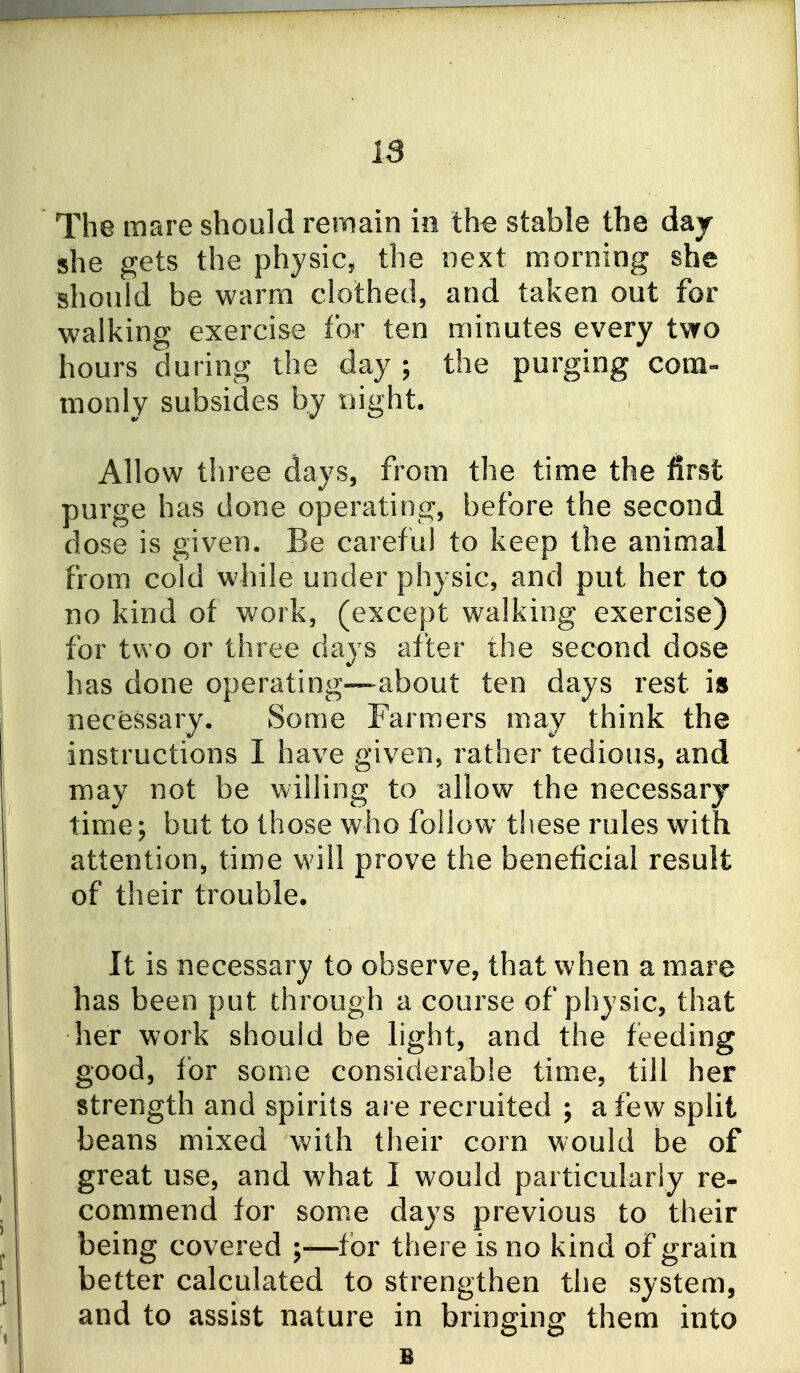 IS The mare should remain in the stable the day she gets the physic, the next morning she should be warm clothed, and taken out for walking exercise for ten minutes every two hours during the day ; the purging com- monly subsides by night. Allow tln^ee days, from the time the first purge has done operating, before the second dose is given. Be careful to keep the animal from cold while under physic, and put her to no kind of work, (except walking exercise) for two or three days after the second dose has done operating—about ten days rest is necessary. Some Farmers may think the instructions I have given, rather tedious, and may not be willing to allow the necessary time; but to those who follow these rules with attention, time will prove the beneficial result of their trouble. It is necessary to observe, that when a mare has been put through a course of physic, that her work should be light, and the feeding good, for some considerable time, till her strength and spirits are recruited ; a few split beans mixed with their corn would be of great use, and what I would particularly re- commend for some days previous to their being covered ;—for there is no kind of grain better calculated to strengthen the system, and to assist nature in bringing them into 1