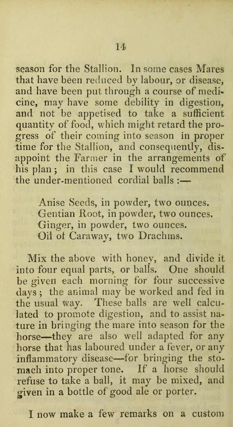 u season for the Stallion. In some cases Mares that have been reduced by labour, or disease, and have been put through a course of medi* cine, may have some debility in digestion, and not be appetised to take a sufficient quantity of food, v;hich might retard the pro- gress of their coming into season in proper time for the Stallion, and consequently, dis- appoint the Farmer in the arrangements of his plan; in this case I would recommend the under-mentioned cordial balls :— Anise Seeds, in powder, two ounces. Gentian Root, in powder, two ounces. Ginger, in powder, two ounces. Oil of Caraway, two Drachms. Mix the above with honey, and divide it into four equal parts, or balls. One should, be given each morning for four successive days ; the animal may be worked and fed in the usual way. These balls are well calcu- lated to promote digestion, and to assist na- ture in bringing the mare into season for the horse—they are also well adapted for any horse that has laboured under a fever, or any inflammatory disease—for bringing the sto- mach into proper tone. If a horse should refuse to take a ball, it may be mixed, and given in a bottle of good ale or porter. I now make a few remarks on a custom