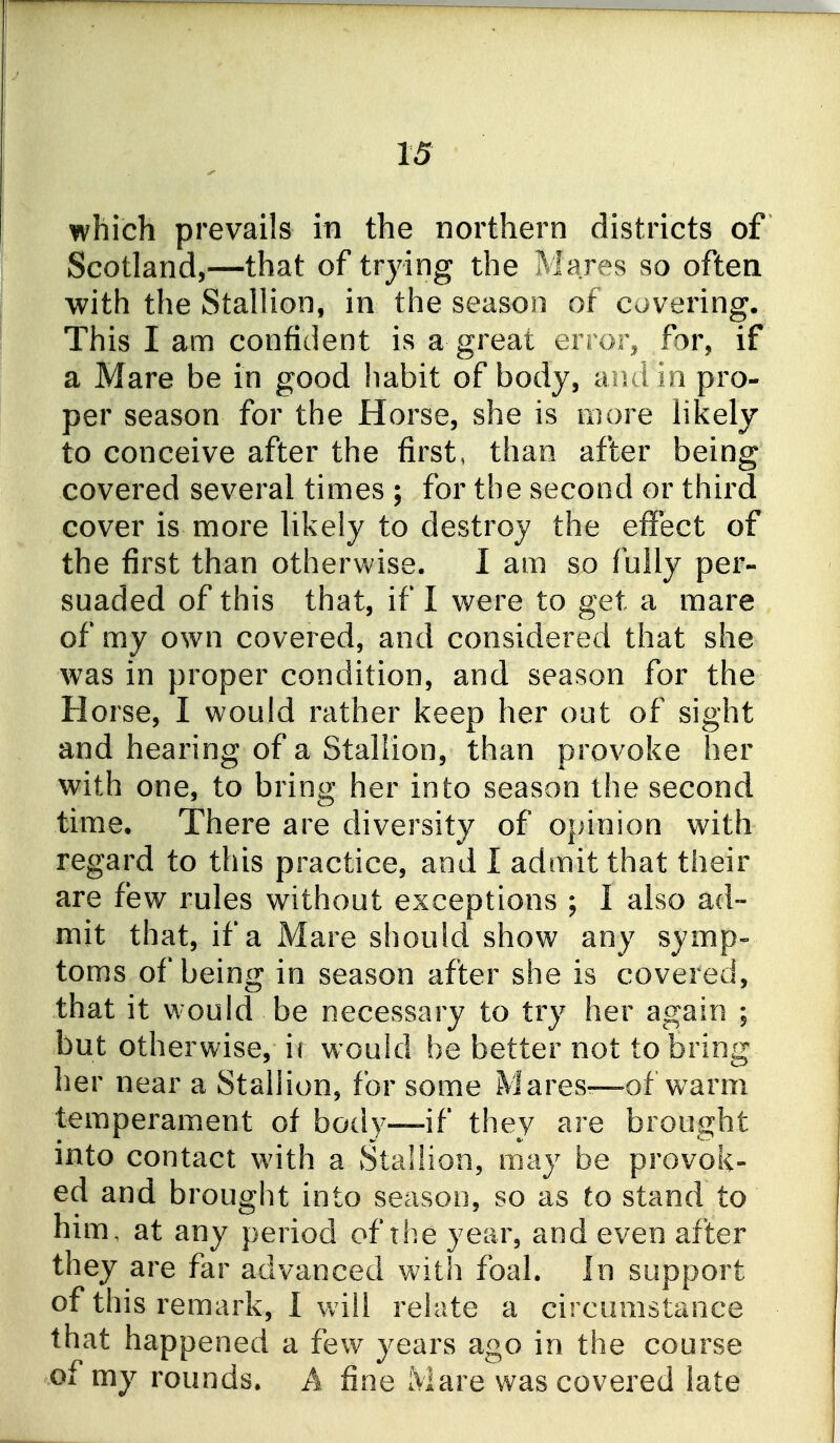 which prevails in the northern districts of Scotland,—that of trying the Mares so often with the Stallion, in the season of covering. This I am confident is a great en01% for, if a Mare be in good habit of body, aiui in pro- per season for the Horse, she is niore likely to conceive after the first, than after being covered several times ; for the second or third cover is more likely to destroy the effect of the first than otherv^/ise. I am so f ully per- suaded of this that, if I were to get a mare of my own covered, and considered that she was in proper condition, and season for the Horse, I would rather keep her out of sight and hearing of a Stallion, than provoke her with one, to bring her into season the second time. There are diversity of opinion with regard to this practice, and I admit that their are few rules without exceptions ; I also ad- mit that, if a Mare should show any symp- toms of being in season after she is covered, that it would be necessary to try her again ; but otherwise, ir would be better not to bring her near a Stallion, for some Mares—of warm temperament of body—if they are brought into contact with a Stallion, may be provok- ed and brouglit into season, so as to stand to him, at any period of the year, and even after they are far advanced with foal. In support of this remark, 1 will relate a circumstance that happened a few years ago in the course ^of my rounds. A fine Mare was covered late