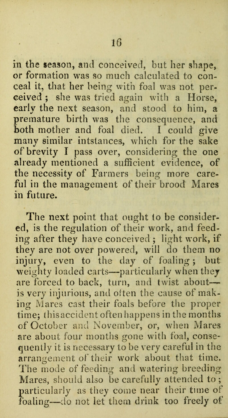 in the season, and conceived, but her shape, or formation was so much calculated to con- ceal it, that her being with foal was not per- ceived ; she was tried again with a Horse, early the next season, and stood to him, a premature birth was the consequence, and both mother and foal died. I could give many similar intstances, which for the sake of brevity I pass over, considering the one already mentioned a sufficient evidence, of the necessity of Farmers being more care- ful in the management of their brood Mares in future. The next point that ought lo be consider- ed, is the regulation of their work, and feed- ing after they have conceived ; light work, if they are not over powered, will do them no injury, even to the day of foaling; but weighty loaded carts—particularly whenthej are forced to back, turn, and twist about— is very injurious, and often tlie cause of mak- ing iVlares cast their foals before the proper time; thisaccident often happens in the months of October and November, or, when Mares are about four months gone with foal, conse- quently it is necessary to be very careful in the arrangeinent of their work about that time. The mode of feeding and watering breeding Mares, should also be carefully attended to; particularly as they come near their tune of foaling—do not let them drink too freely of