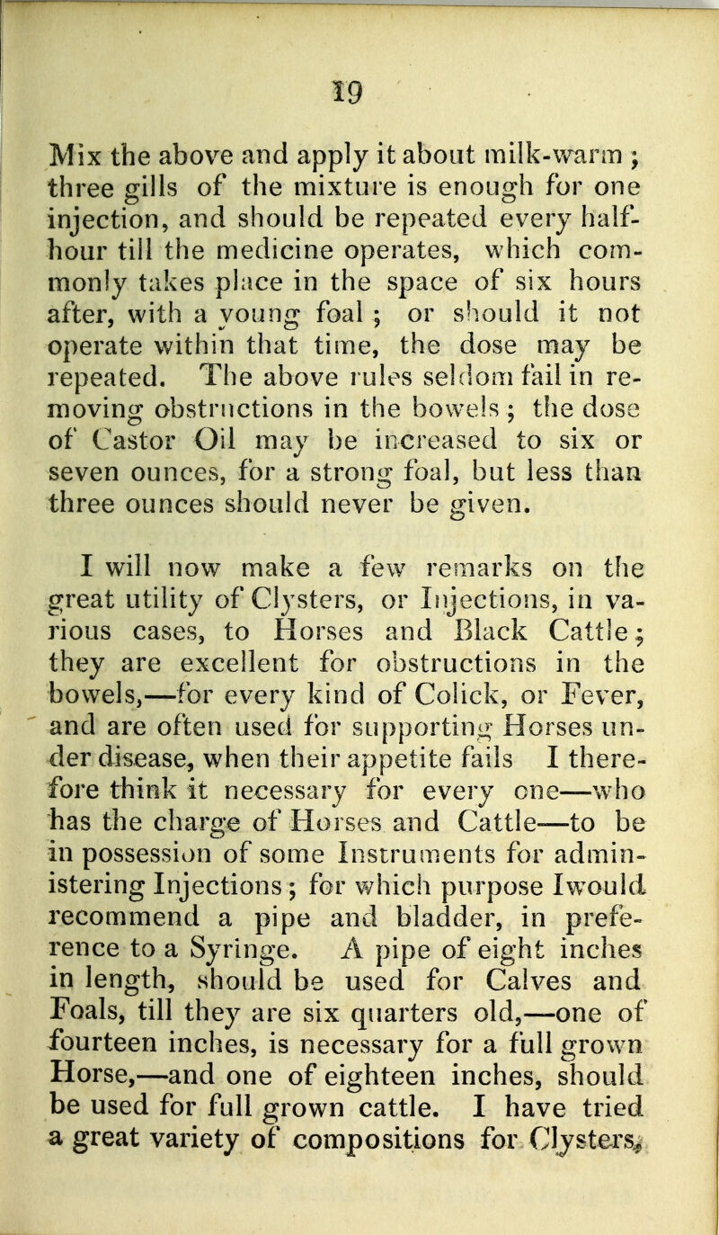 Mix the above and apply it about milk-warm ; three gills of the mixture is enough for one injection, and should be repeated every half- hour till the medicine operates, which com- monly takes place in the space of six hours after, with a young foal ; or should it not operate within that time, the dose may be repeated. The above rules seldom fail in re- moving obstructions in the bowels ; the dose of Castor Oil may be increased to six or seven ounces, for a strong foal, but less than three ounces should never be given. I will now make a few remarks on the great utility of Clysters, or Injections, in va- rious cases, to Horses and Black Cattle j they are excellent for obstructions in the bowels,—for every kind of Colick, or Fever, and are often used for supporting Horses un- der disease, when their appetite fails I there- fore think it necessary for every one—w'ho bas tile charge of Horses and Cattle—to be in possession of some Instruments for admin- istering Injections ; for which purpose Iwould recommend a pipe and bladder, in prefe- rence to a Syringe. A pipe of eight inches in length, should be used for Calves and Foals, till they are six quarters old,—one of fourteen inches, is necessary for a full grown Horse,—and one of eighteen inches, should be used for full grown cattle. I have tried a great variety of compositions for Clysters^