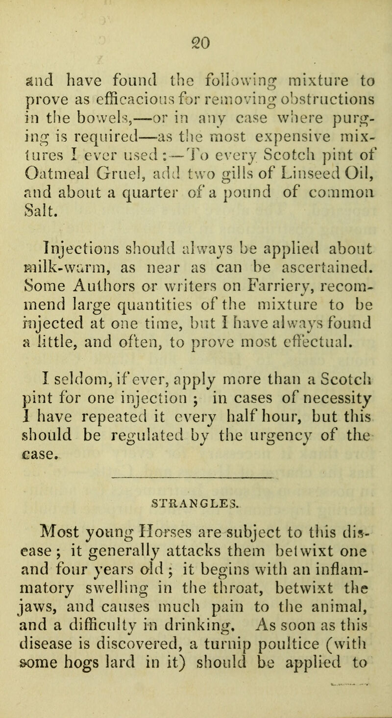 and have found the follow!no: mixture to prove as efficacious for removing obstructions in the bowels,—or in any case where purg- ing is required—as the most expensive mix- lures I ever used: —1\) every Scotch pint of Oatmeal Gruei, add two gills of Linseed Oil, and about a quarter of a pound of coaimoii Salt. Injections should always be applied about milk-warm, as near as can be ascertained. Some Authors or writers on Farriery, recom- mend large quantities of the mixture to be injected at one time, but I have always found a little, and often, to prove most effectual. I seldom, if ever, apply more than a Scotch pint for one injection ; in cases of necessity 1 have repeated it ev^ery half hour, but this should be regulated by the urgency of tlie case. STRANGLES. Most young Horses are subject to this dis- ease; it generally attacks them belwixt one and four years old ; it begins with an inflam- matory swelling in the throat, betwixt the jaws, and causes much pain to tlie animal, and a difficulty in drinking. As soon as this disease is discovered, a turnip poultice (witli some hogs lard in it) should be applied to