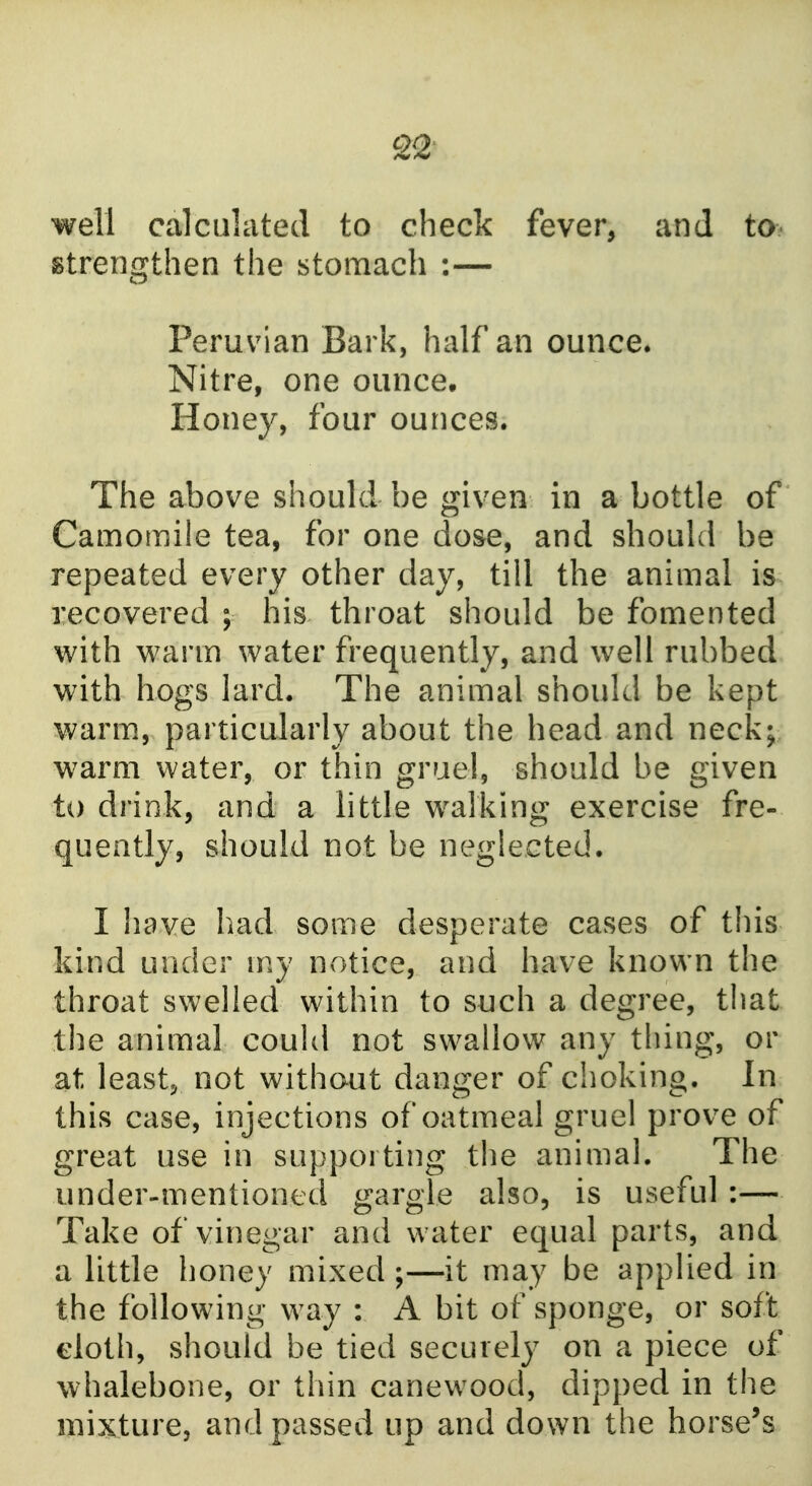 well calculated to check fever, and to- strengthen the stomach :— Peruvian Bark, half an ounce. Nitre, one ounce. Honey, four ounces. The above should be given in a bottle of Camomile tea, for one dose, and should be repeated every other day, till the animal is recovered ; his throat should be fomented with warm water frequently, and well rubbed with hogs lard. The animal should be kept warm, particularly about the head and neck; warm water, or thin gruel, should be given to drink, and a little walking exercise fre- quently, should not be neglected. I have had some desperate cases of this kind under my notice, and have known the throat swelled within to such a degree, that the animal could not swallow any thing, or at leastj not without danger of choking. In this case, injections of oatmeal gruel prove of great use in supporting the animal. The under-mentioned gargle also, is useful:— Take of vinegar and water equal parts, and a little honey mixed ;—it may be applied in the following way : A bit of sponge, or soft cloth, should be tied securely on a piece of whalebone, or thin canewood, dipped in the mixture, and passed up and down the horse's
