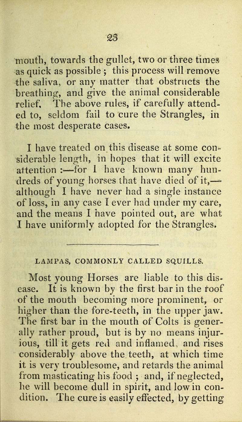 mouth, towards the gullet, two or three times as quick as possible ; this process will remove the saliva, or any matter that obstructs the breathing, and give the animal considerable relief. The above rules, if carefully attend- ed to, seldom fail to cure the Strangles, in the most desperate cases. I have treated on this disease at some con- siderable length, in hopes that it will excite attention for 1 have known many hun- dreds of young horses that have died of it,—^ although I have never had a single instance of I0SS5 in any case I ever had under my care, and the means I have pointed out, are what I have uniformly adopted for the Strangles. LAMPAS, COMMONLY CALLED SQUILLS. Most young Horses are liable to this dis- ease. It is known by the first bar in the roof of the mouth becoming more prominent, or higher than the fore-teeth, in the upper jaw. The first bar in the mouth of Colts is gener- ally rather proud, but is by no means injur- ious, till it gets red and inflamed, and rises considerably above the teeth, at which time it is very troublesome, and retards the animal from masticating his food ; and, if neglected, he will become dull in spirit, and low in con- dition. The cure is easily effected, by getting
