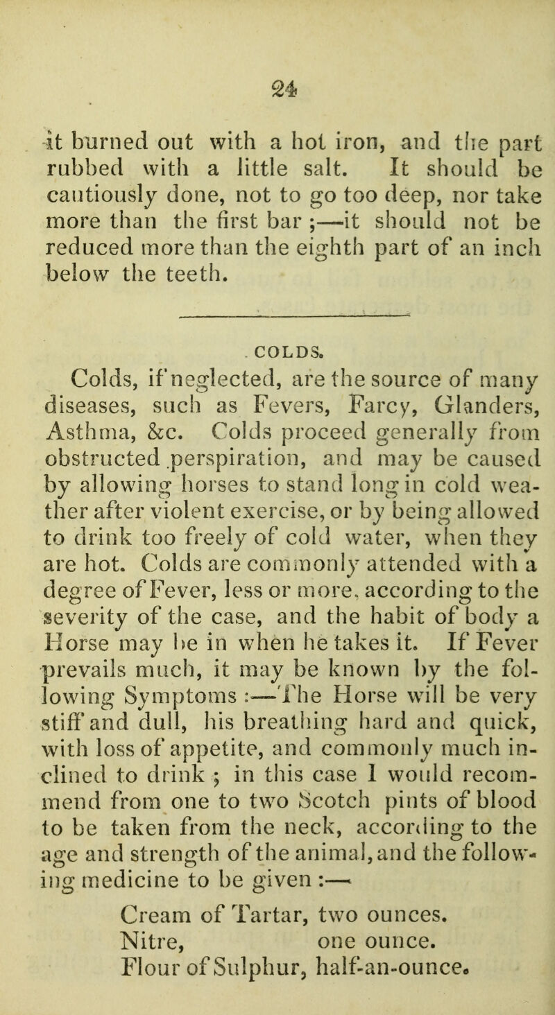 -it burned out with a hot iron, and tlie part rubbed with a little salt. It should be cautiously done, not to go too deep, nor take more than the first bar ;—it should not be reduced more than the eighth part of an inch below the teeth. . COLDS. Colds, ifneglected, are the source of many diseases, such as Fevers, Farcy, Glanders, Asthma, &c. Colds proceed generally from obstructed perspiration, and may be caused by allowing horses to stand long in cold wea- ther after violent exercise, or by being allowed to drink too freely of cold water, when they are hot. Colds are commonly attended with a degree of Fever, less or more, according to the severity of the case, and the habit of body a Horse may be in when he takes it. If Fever prevails much, it may be known by the fol- lowing Symptoms :«—The Horse will be very stiff'and dull, his breathing hard and quick, with loss of appetite, and commonly much in- clined to drink ; in this case I would recom- mend from one to two 'scotch pints of blood to be taken from the neck, according to the age and strength of the animal, and the follow- ing medicine to be given Cream of Tartar, two ounces. Nitre, one ounce. Flour of Sulphur, half-an-ounce.