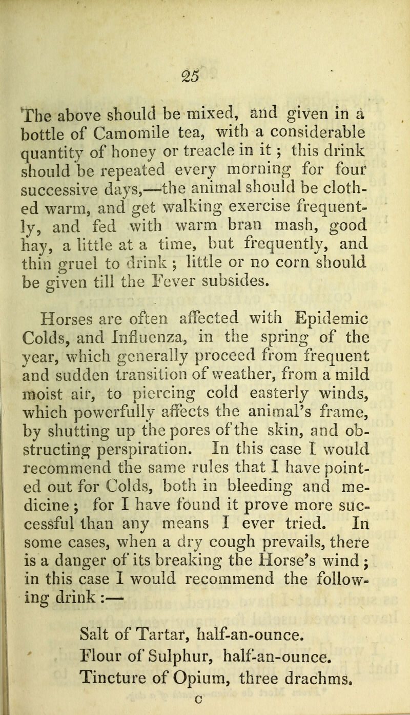 . ^6 The above should be mixed, and given in a bottle of Camomile tea^ with a considerable quantity of hooey or treacle in it; this drink should be repeated every morning for four successive days,—the animal should be cloth- ed warm, and get walking exercise frequent- ly, and fed with warm bran mash, good hay, a little at a time, but frequently, and thin gruel to drink ; little or no corn should be o:iven till the Fever subsides. Horses are often affected with Epidemic Colds, and Influenza, in the spring of the year, which generally proceed from frequent and sudden transition of weather, from a mild moist air, to piercing cold easterly winds, [' which powerfully affects the animal's frame, by shutting up the pores of the skin, and ob- structing perspiration. In this case I would recommend the sam.e rules that I have point- ed out for Colds, both in bleeding and me- dicine ; for I have found it prove more suc- cessful than any m.eans I ever tried. In some cases, when a dry cough prevails, there is a danger of its breaking the Horse's wind j in this case I would recommend the follow- ing drink:— I Salt of Tartar, half-an-ounce. Flour of Sulphur, half-an-ounce. Tincture of Opium, three drachms. i c