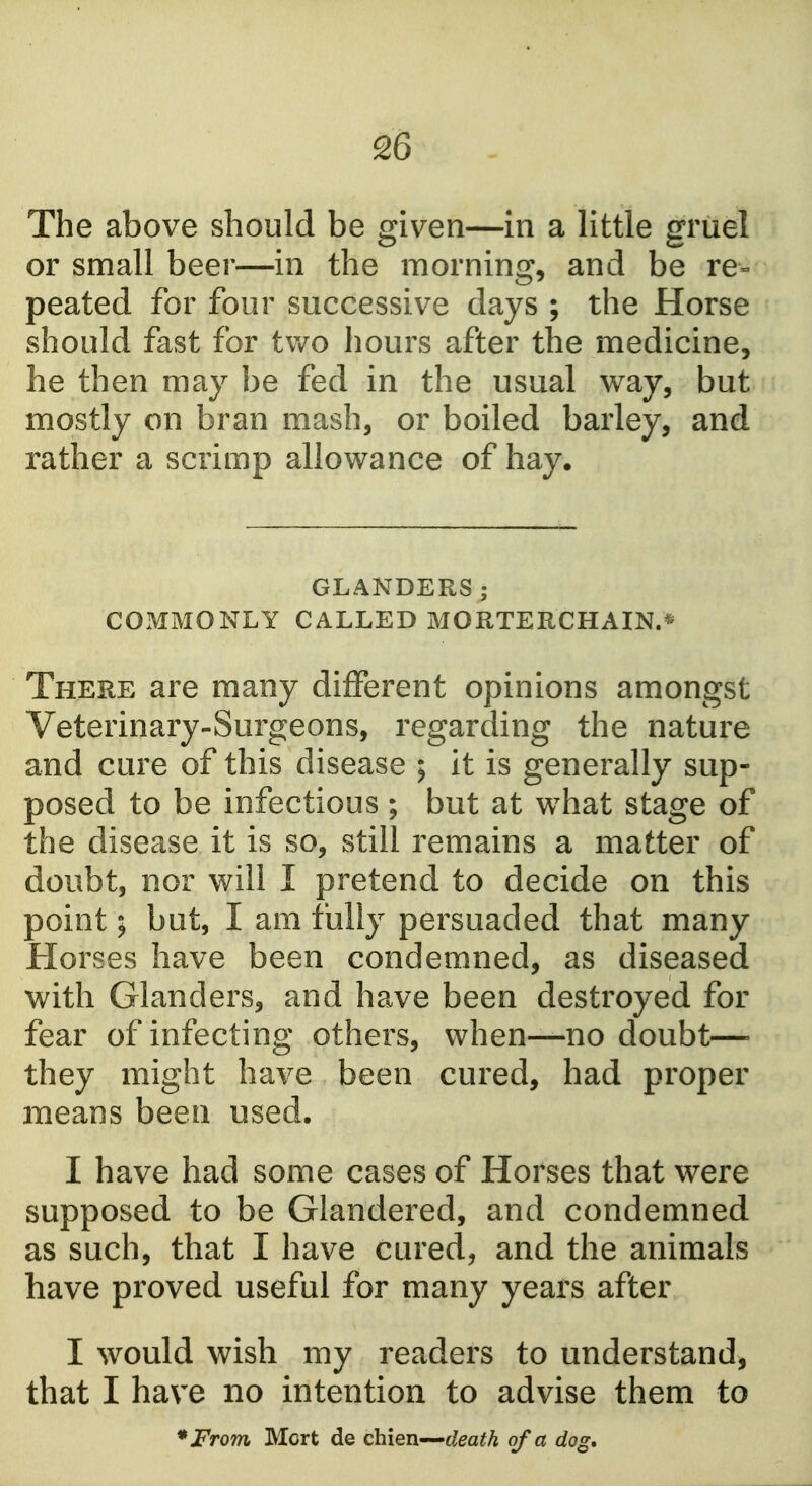 The above should be given—in a little griiel or small beer—in the morning, and be re- peated for four successive days ; the Horse should fast for two hours after the medicine, he then may be fed in the usual vv^ay, but mostly on bran mash, or boiled barley, and rather a scrimp allowance of hay. GLANDERS ; COMMONLY CALLED MORTERCHAIN.* There are many different opinions amongst Veterinary-Surgeons, regarding the nature and cure of this disease ; it is generally sup- posed to be infectious ; but at what stage of the disease it is so, still remains a matter of doubt, nor will I pretend to decide on this point; but, I am fully persuaded that many Horses have been condemned, as diseased with Glanders, and have been destroyed for fear of infecting others, when—no doubt—- they might have been cured, had proper means been used. I have had some cases of Horses that were supposed to be Glandered, and condemned as such, that I have cured, and the animals have proved useful for many years after I would wish my readers to understand, that I have no intention to advise them to *From Mort de ohiQTi'-^death of a dog.