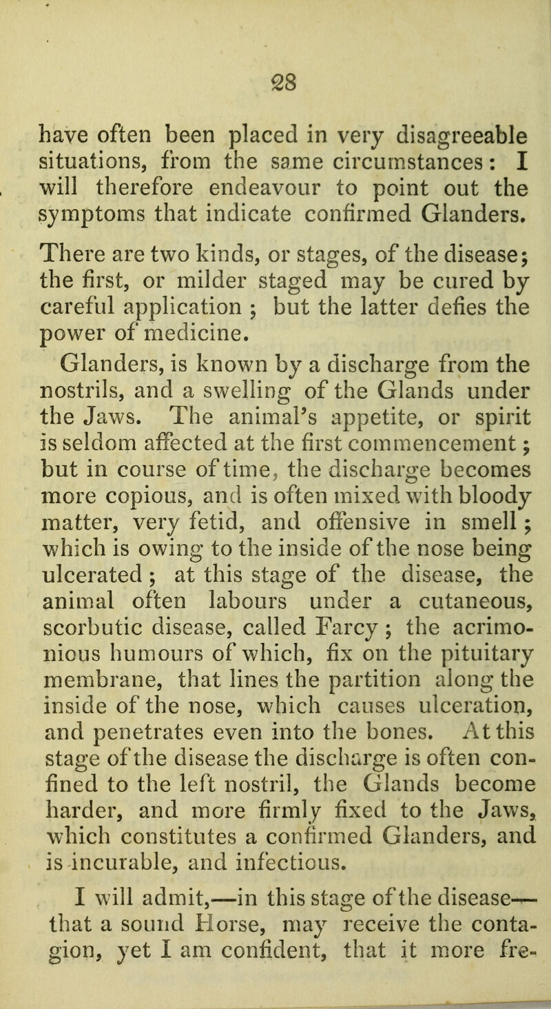 have often been placed in very disagreeable situations, from the same circumstances: I will therefore endeavour to point out the symptoms that indicate confirmed Glanders. There are two kinds, or stages, of the disease; the first, or milder staged may be cured by careful application ; but the latter defies the power of medicine. Glanders, is known by a discharge from the nostrils, and a swelling of the Glands under the Jaws. The animaPs appetite, or spirit is seldom affected at the first commencement; but in course of time ^ the discharge becomes more copious, and is often mixed with bloody matter, very fetid, and offensive in smell; which is owing to the inside of the nose being ulcerated ; at this stage of the disease, the animal often labours under a cutaneous, scorbutic disease, called Farcy; the acrimo- nious humours of which, fix on the pituitary membrane, that lines the partition along the inside of the nose, which causes ulceration, and penetrates even into the bones. At this stage of the disease the discharge is often con- fined to the left nostril, the Glands become harder, and more firmly fixed to the Jaws, which constitutes a confirmed Glanders, and is incurable, and infectious. I will admit,—in this stage of the disease-^ that a sound Horse, may receive the conta- gion, yet I am confident, that it more fre-