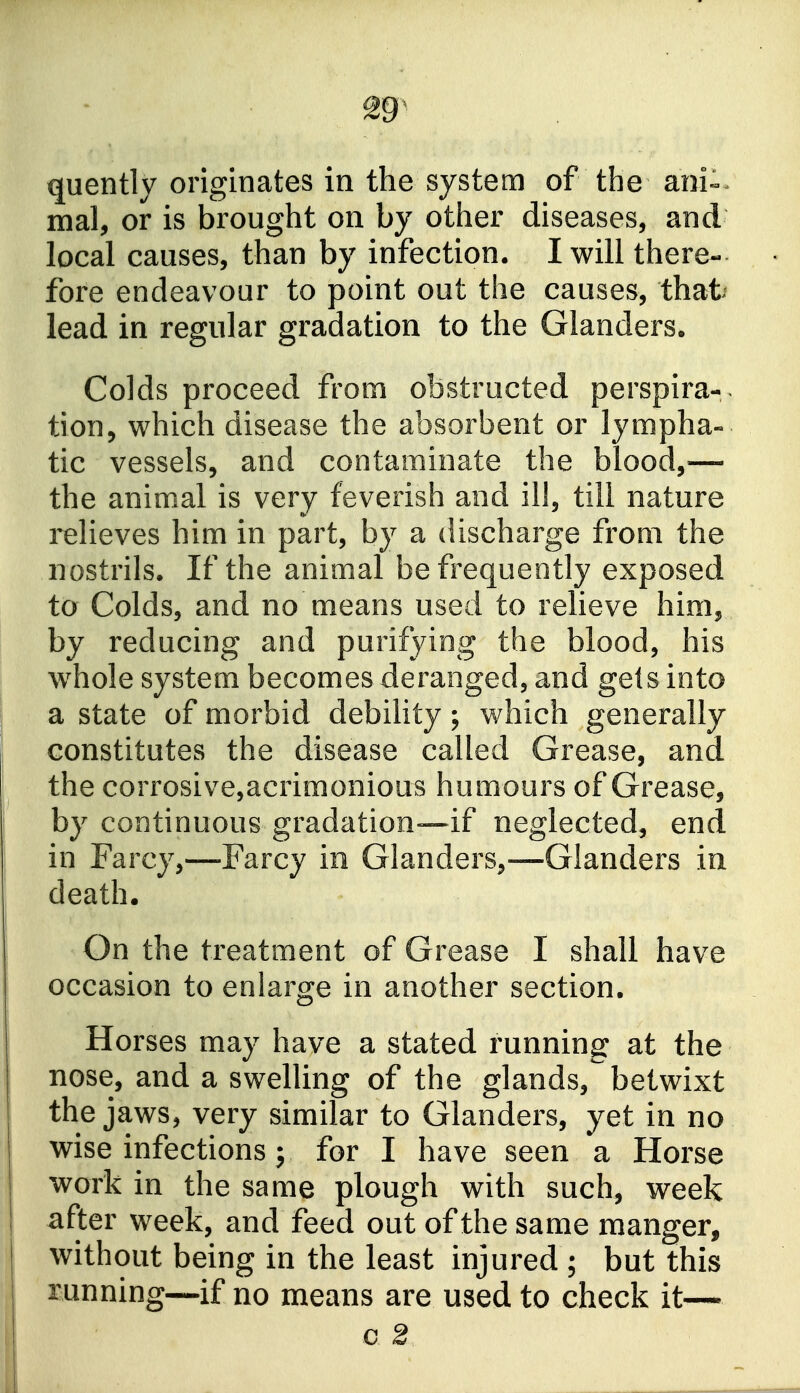 quently originates in the system of the ani^^ mal, or is brought on by other diseases, and local causes, than by infection. I will there- fore endeavour to point out the causes, thafc lead in regular gradation to the Glanders. Colds proceed from obstructed perspira-. tion, which disease the absorbent or lympha- tic vessels, and contaminate the blood,— the animal is very feverish and ill, till nature relieves him in part, by a discharge from the nostrils. If the animal be frequently exposed to Colds, and no means used to relieve him, by reducing and purifying the blood, his whole system becomes deranged, and gets into a state of morbid debility ; which generally constitutes the disease called Grease, and the corrosive,acrimonious humours of Grease, by continuous gradation—if neglected, end in Farcy,—Farcy in Glanders,—Glanders in death. On the treatment of Grease I shall have occasion to enlarge in another section. Horses may have a stated running at the nose, and a swelling of the glands,^ betwixt the jaws, very similar to Glanders, yet in no wise infections J for I have seen a Horse work in the same plough with such, week after week, and feed out of the same manger, without being in the least injured ; but this running—if no means are used to check it—