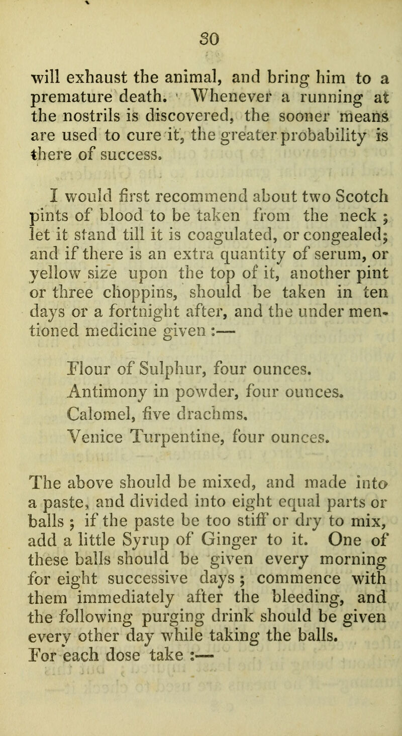 so will exhaust the animal, and bring him to a premature death. Whenever a running at the nostrils is discovered, the sooner means are used to cure itj the greater probability is there of success* I v/ould first recommend about two Scotch pints of blood to be taken from the neck ; let it stand till it is coagulated, or congealed; and if there is an extra quantity of serum, or yellow size upon the top of it, another pint or three choppins, should be taken in ten days or a fortnight after, and the under men* tioned medicine given :— Flour of Sulphur, four ounces. Antimony in powder, four ounces. Calomel, five drachms. Venice Turpentine, four ounces. The above should be mixed, and made into a paste, and divided into eight equal parts or balls ; if the paste be too stiff or dry to mix, add a little Syrup of Ginger to it. One of these balls should be given every morning for eight successive days ; commence with them immediately after the bleeding, and the following purging drink should be given every other day while taking the balls. For each dose take :—
