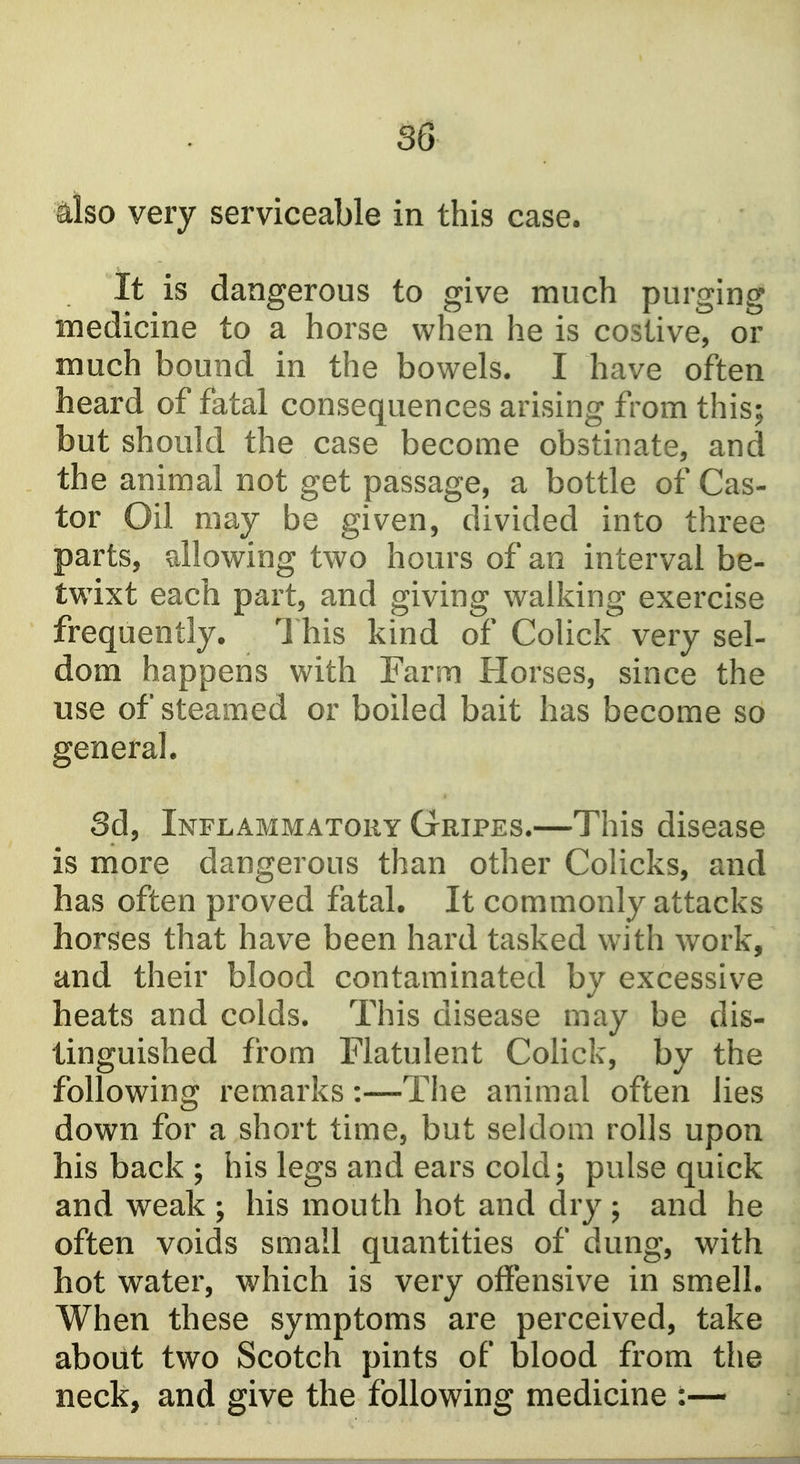 also very serviceable in this case. It is dangerous to give much purging medicine to a horse when he is costive, or much bound in the bowels. I have often heard of fatal consequences arising from this; but should the case become obstinate, and the animal not get passage, a bottle of Cas- tor Oil may be given, divided into three parts, allowing two hours of an interval be- twixt each part, and giving walking exercise frequently. 1 his kind of Colick very sel- dom happens with Farm Horses, since the use of steamed or boiled bait has become so general. Sd, Inflammatory Gripes.—This disease is more dangerous than other Colicks, and has often proved fatal. It commonly attacks horses that have been hard tasked with work, and their blood contaminated by excessive heats and colds. This disease may be dis- tinguished from Flatulent Colick, by the following remarks:—The animal often lies down for a short time, but seldom rolls upon his back ; his legs and ears coldj pulse quick and weak ; his mouth hot and dry ; and he often voids small quantities of dung, with hot water, which is very offensive in smell. When these symptoms are perceived, take about two Scotch pints of blood from the neck, and give the following medicine :—