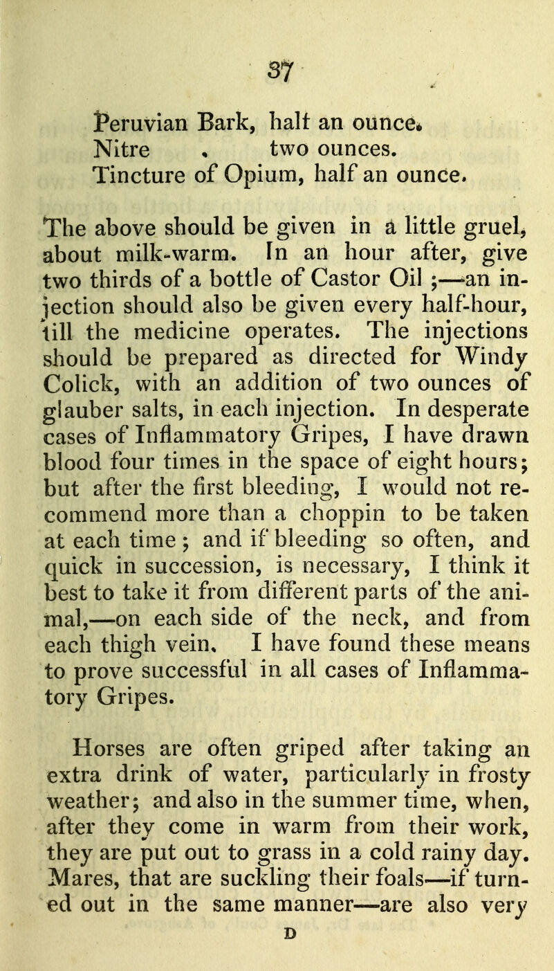 Peruvian Bark, halt an ounce* Nitre • two ounces. Tincture of Opium, half an ounce. The above should be given in d little gruel^ about milk-warm. In an hour after, give two thirds of a bottle of Castor Oil ;—^an in- jection should also be given every half-hour, \ill the medicine operates. The injections should be prepared as directed for Windy Colick, with an addition of two ounces of glauber salts, in each injection. In desperate cases of Inflammatory Gripes, I have drawn blood four times in the space of eight hours; but after the first bleeding, I would not re- commend more than a choppin to be taken at each time ; and if bleeding so often, and quick in succession, is necessary, I think it best to take it from different parts of the ani- xnal,—on each side of the neck, and from each thigh vein, I have found these means to prove successful in all cases of Inflamma- tory Gripes. Horses are often griped after taking an extra drink of water, particularly in frosty weather; and also in the summer time, when, after they come in warm from their work, they are put out to grass in a cold rainy day. Mares, that are suckling their foals—if turn- ed out in the same manner—are also very D