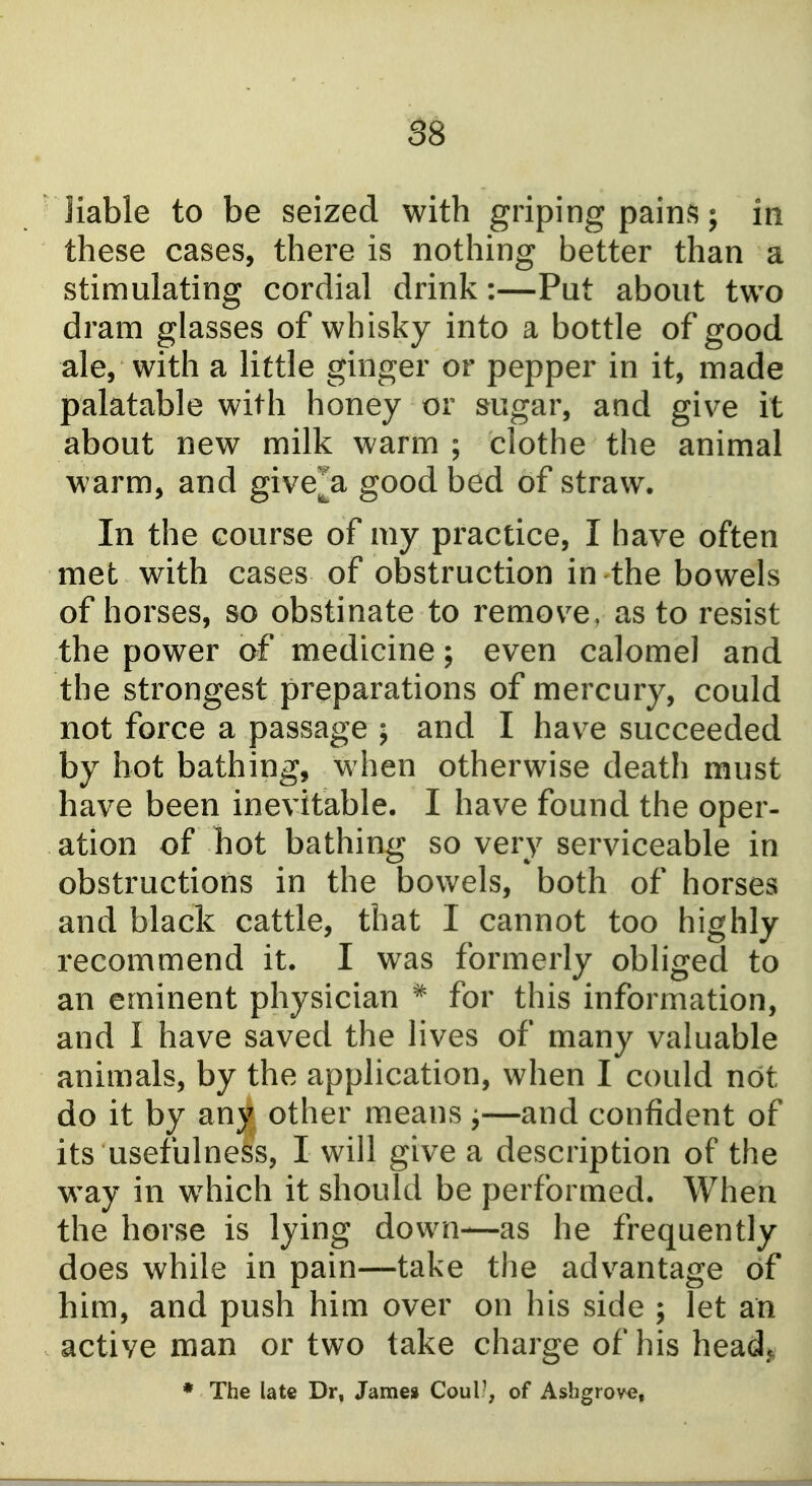 liable to be seized with griping pains; in these cases, there is nothing better than a stimulating cordial drink:—Put about two dram glasses of whisky into a bottle of good ale, with a little ginger or pepper in it, made palatable with honey or sugar, and give it about new milk warm ; clothe the animal warm, and give^a good bed of straw. In the course of my practice, I have often met with cases of obstruction in the bowels of horses, so obstinate to remove, as to resist the power of medicine ; even calomel and the strongest preparations of mercury, could not force a passage ; and I have succeeded by hot bathing, when otherwise death must have been inevitable. I have found the oper- ation of hot bathing so very serviceable in obstructions in the bowels, both of horses and black cattle, that I cannot too highly recommend it. I was formerly obliged to an eminent physician * for this information, and I have saved the lives of many valuable animals, by the application, when I could not do it by any other means j—and confident of its usefulness, I will give a description of the way in which it should be performed. When the horse is lying down—as he frequently does while in pain—take the advantage of him, and push him over on his side ; let an active man or two take charge of his head}, ♦ The late Dr, James Coul-, of Ashgrove,