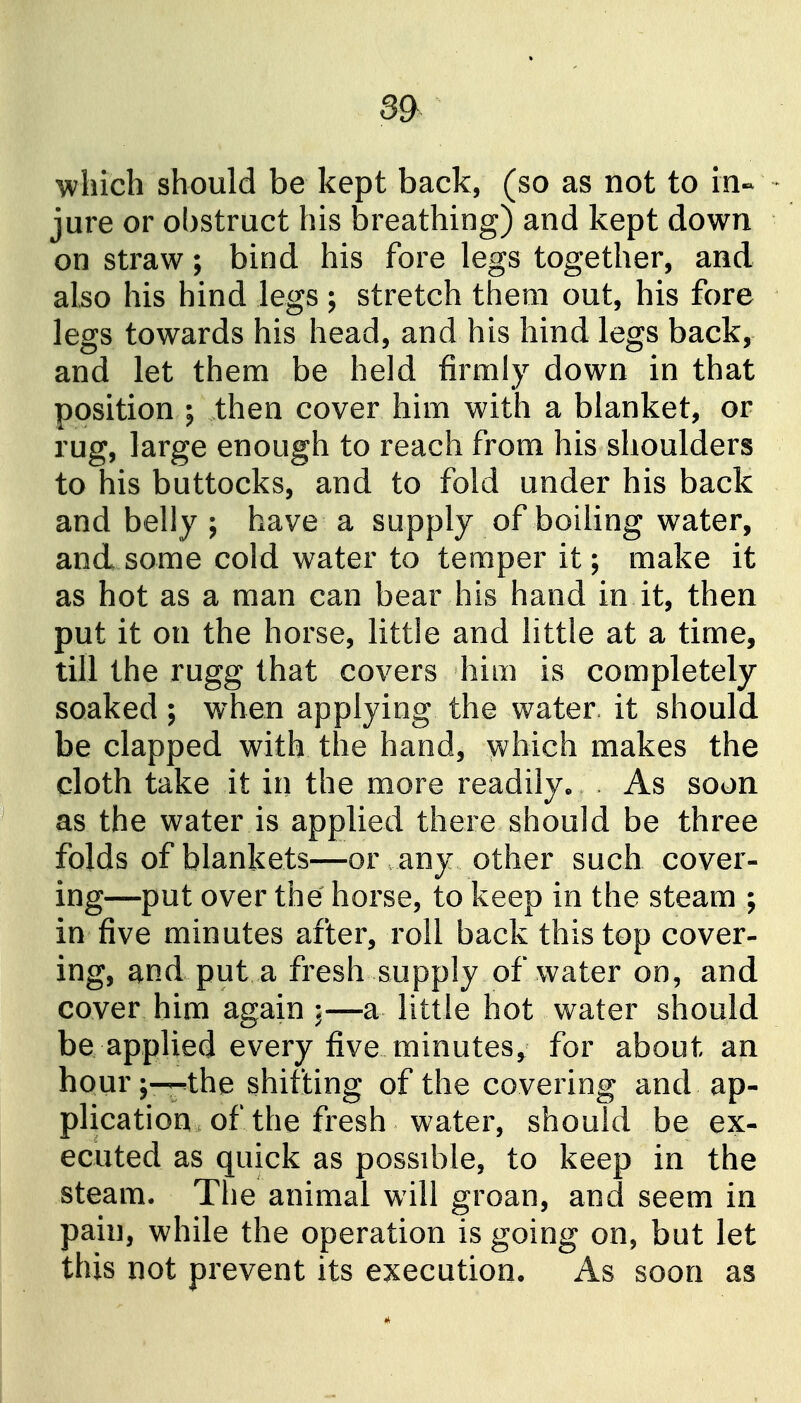 3& which should be kept back, (so as not to in- - jure or obstruct his breathing) and kept down on straw; bind his fore legs together, and also his hind legs; stretch them out, his fore legs towards his head, and his hind legs back, and let them be held firmly down in that position ; then cover him with a blanket, or rug, large enough to reach from his shoulders to his buttocks, and to fold under his back and belly ; have a supply of boiling water, and some cold water to temper it; make it as hot as a man can bear his hand in it, then put it on the horse, little and little at a time, till the rugg that covers him is completely soaked; when applying the water, it should be clapped with the hand, which makes the cloth take it in the more readily. . As soon as the water is applied there should be three folds of blankets—or any other such cover- ing—put over the horse, to keep in the steam ; in five minutes after, roll back this top cover- ing, and put a fresh supply of water oo, and cover him again a little hot water should be applied every five minutes^ for about an hour;—.the shifjting of the covering and ap- plication of the fresh water, should be ex- ecuted as quick as possible, to keep in the steam. The animal will groan, and seem in pain, while the operation is going on, but let this not prevent its execution. As soon as