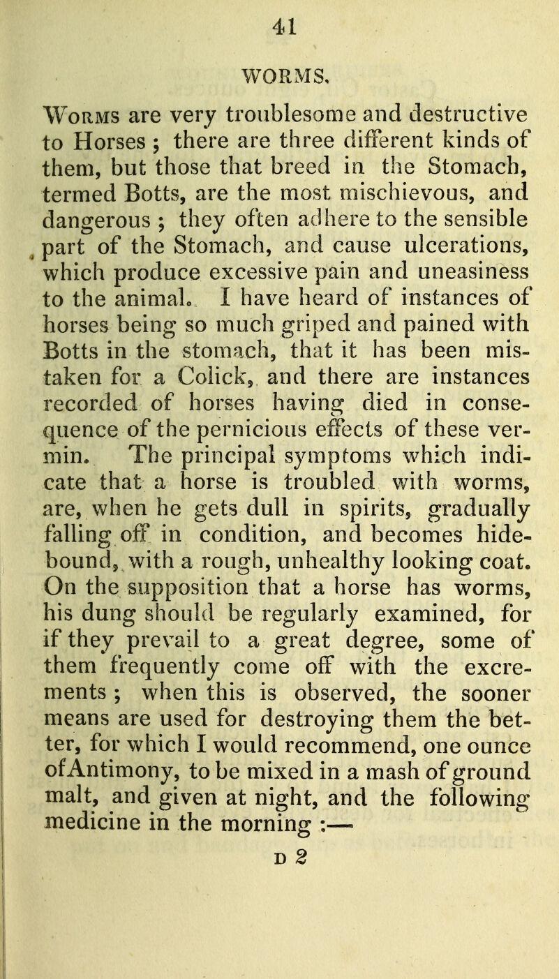 WORMS, Worms are very troublesome and destructive to Horses ; there are three different kinds of them, but those that breed in the Stomach, termed Botts, are the most mischievous, and dangerous ; they often adhere to the sensible part of the Stomach, and cause ulcerations, which produce excessive pain and uneasiness to the animalo I have heard of instances of horses being so much griped and pained with Botts in the stomach, that it has been mis- taken for a CoHck, and there are instances recorded of horses having died in conse- quence of the pernicious effects of these ver- min. The principal symptoms w^hich indi- cate that a horse is troubled with worms, are, when he gets dull in spirits, gradually falling off in condition, and becomes hide- bound, with a rough, unhealthy looking coat. On the supposition that a horse has worms, his dung should be regularly examined, for if they prevail to a great degree, some of them frequently come off with the excre- ments ; w^hen this is observed, the sooner means are used for destroying them the bet- ter, for which I would recommend, one ounce of Antimony, to be mixed in a mash of ground malt, and given at night, and the following medicine in the morning :— D 2