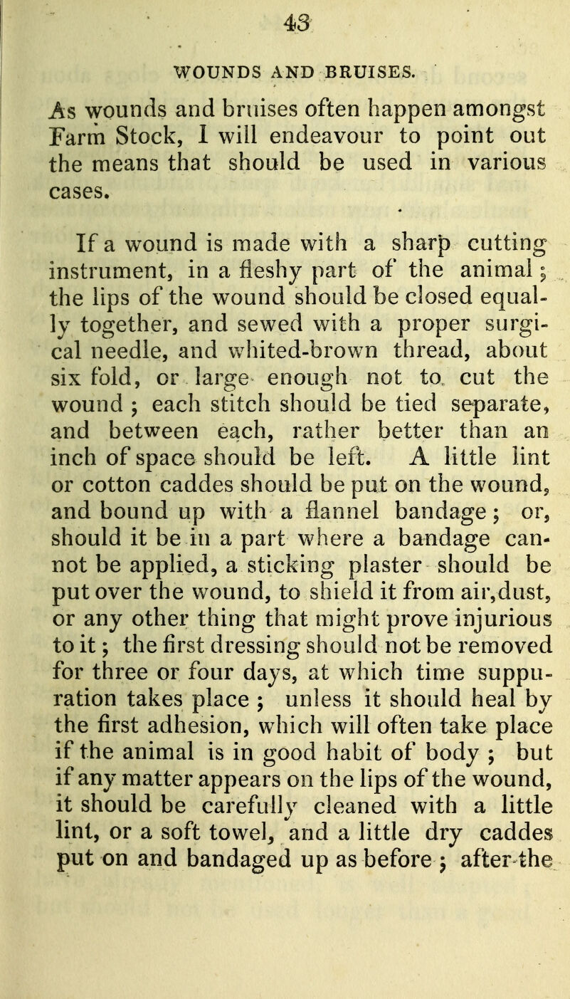 WOUNDS AND BRUISES. As wounds and bruises often happen amongst Farm Stock, 1 will endeavour to point out the means that should be used in various , cases. If a wound is made with a sharp cutting instrument, in a fleshy part of the animal; ^ the lips of the wound should be closed equal- ly together, and sewed with a proper surgi- cal needle, and whited-brown thread, about sixfold, or large enough not to cut the wound ; each stitch should be tied separate, and between each, rather better than an inch of space should be left. A little lint or cotton caddes should be put on the wound, . and bound up with a flannel bandage; or, should it be in a part where a bandage can- not be applied, a sticking plaster should be put over the wound, to shield it from air,dust, or any other thing that might prove injurious to it; the first dressing should not be removed for three or four days, at which time suppu- ration takes place ; unless it should heal by the first adhesion, which will often take place if the animal is in good habit of body ; but if any matter appears on the lips of the wound, it should be carefully cleaned with a little lint, or a soft towel, and a little dry caddes put on and bandaged up as before j after the