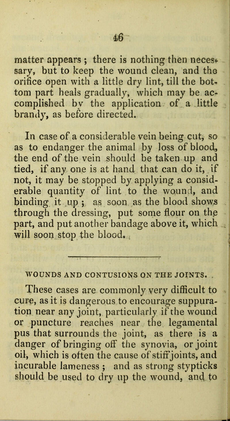 matter appears ; there is nothing then necesf sary, but to keep the wound clean, and the orifice open with a little dry lint, till the bot^ torn part heals gradually, which may be ac- complished by the application of a little brandy, as before directed. In case of a considerable vein being cut, so as to endanger the animal by loss of bloody the end of the vein should be taken up and tied, if any one is at hand that can do it, if not, it may be stopped by applying a consid- erable quantity of lint to the wound, and binding it up ; as soon as the blood show^ through the dressing, put some flour on thp part, and put another bandage above it, which will soon stop the blood* WOUNDS AND CONTUSIONS ON THE JOINTS, . These cases are commonly very difficult to cure, as it is dangerous to encourage suppura- tion near any joint, particularly if the wound or puncture reaches near the legamental pus that surrounds the joint, as there is a danger of bringing off the synovia, or joint oil, which is often the cause of stiff joints, and incurable lameness ; and as strong stypticks should be used to dry up the wound, and to