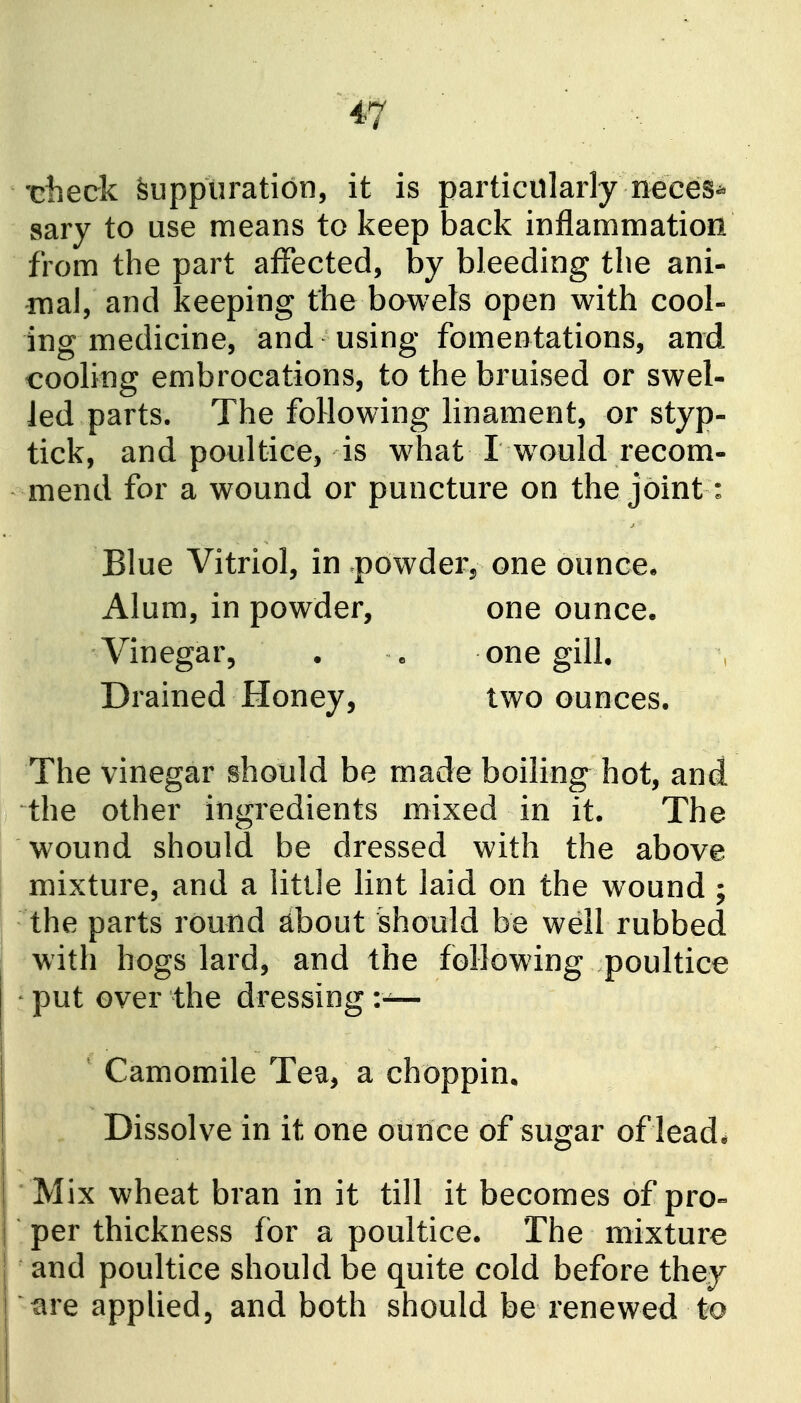 -ciieck Suppuration, it is particularly neces^ sary to use means to keep back inflammation from the part affected, by bleeding the ani- mal, and keeping the bawels open with cool- ing medicine, and using fomentations, and cooling embrocations, to the bruised or swel- led parts. The following linament, or styp- tick, and poultice, is what I w^ould recom- mend for a wound or puncture on the joint: Blue Vitriol, in powder^ one ouncee Alum, in powder, one ounce. Vinegar, . « one gilL Drained Honey, two ounces. The vinegar should be made boiling hot, and the other ingredients mixed in it. The wound should be dressed with the above mixture, and a little lint laid on the wound ; the parts round about should be well rubbed with hogs lard, and the following poultice put over the dressing :— ' Camomile Tea, a choppin. Dissolve in it one ounce of sugar of lead. Mix wheat bran in it till it becomes of pro« per thickness for a poultice. The mixture and poultice should be quite cold before they '^re applied, and both should be renewed to