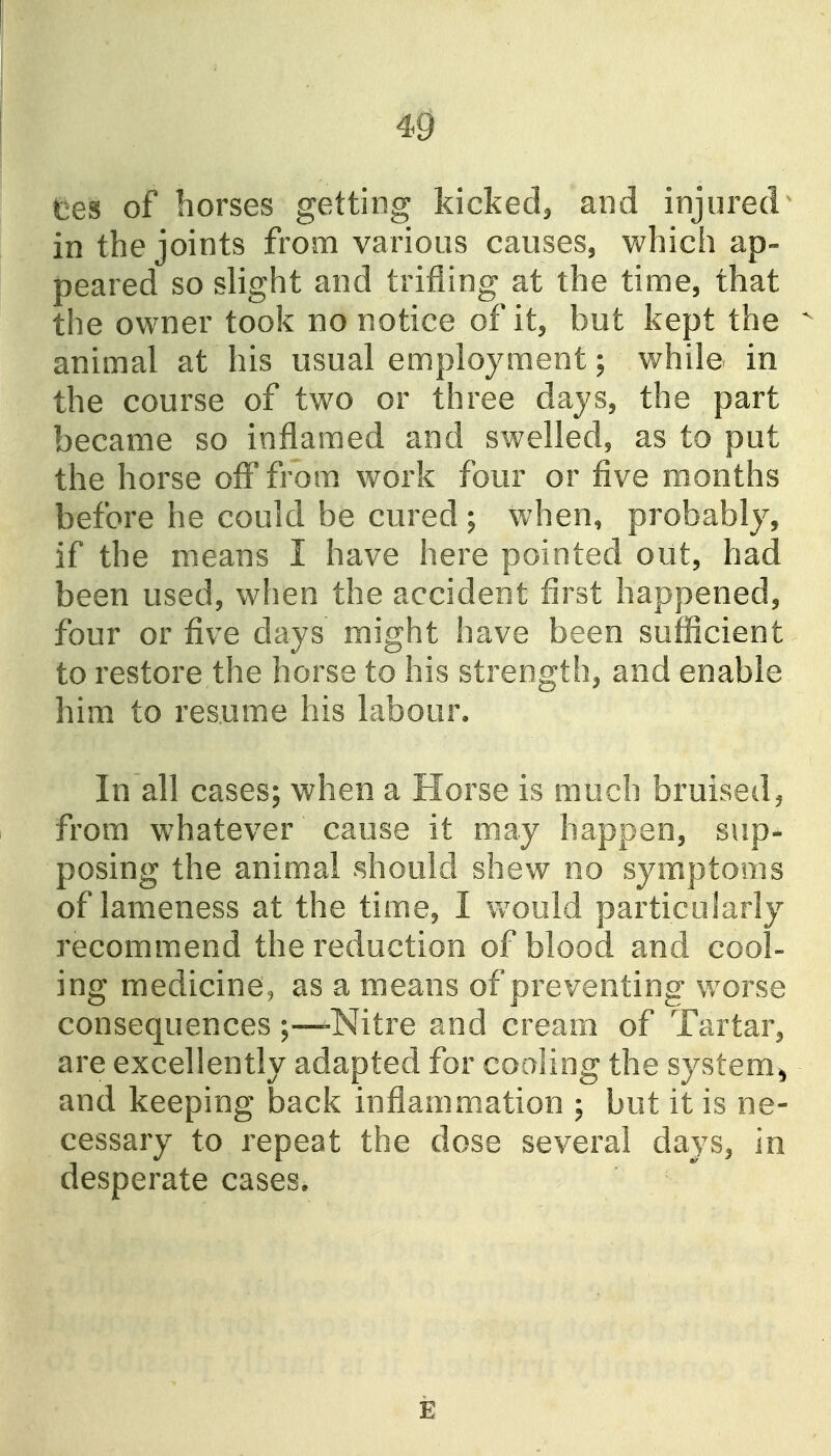 fees of horses getting kicked, and injured in the joints from various causes, which ap- peared so slight and trifling at the time, that the owner took no notice of it, but kept the animal at his usual employment; while in the course of two or three days, the part became so inflamed and swelled, as to put the horse off from, work four or five months before he could be cured ; when, probably, if the means I have here pointed out, had been used, when the accident first happened, four or five days might have been sufficient to restore the horse to his strength, and enable him to resume his labour. In all cases; when a Horse is much bruised, from whatever cause it may happen, sup- posing the animal should shew no symptoms of lameness at the time, I would particularly recommend the reduction of blood and cool- ing medicine, as a means of preventing worse consequences ;—-Nitre and cream of Tartar, are excellently adapted for coaling the system^ and keeping back inflammation ; but it is ne- cessary to repeat the dose several days, in desperate cases. E