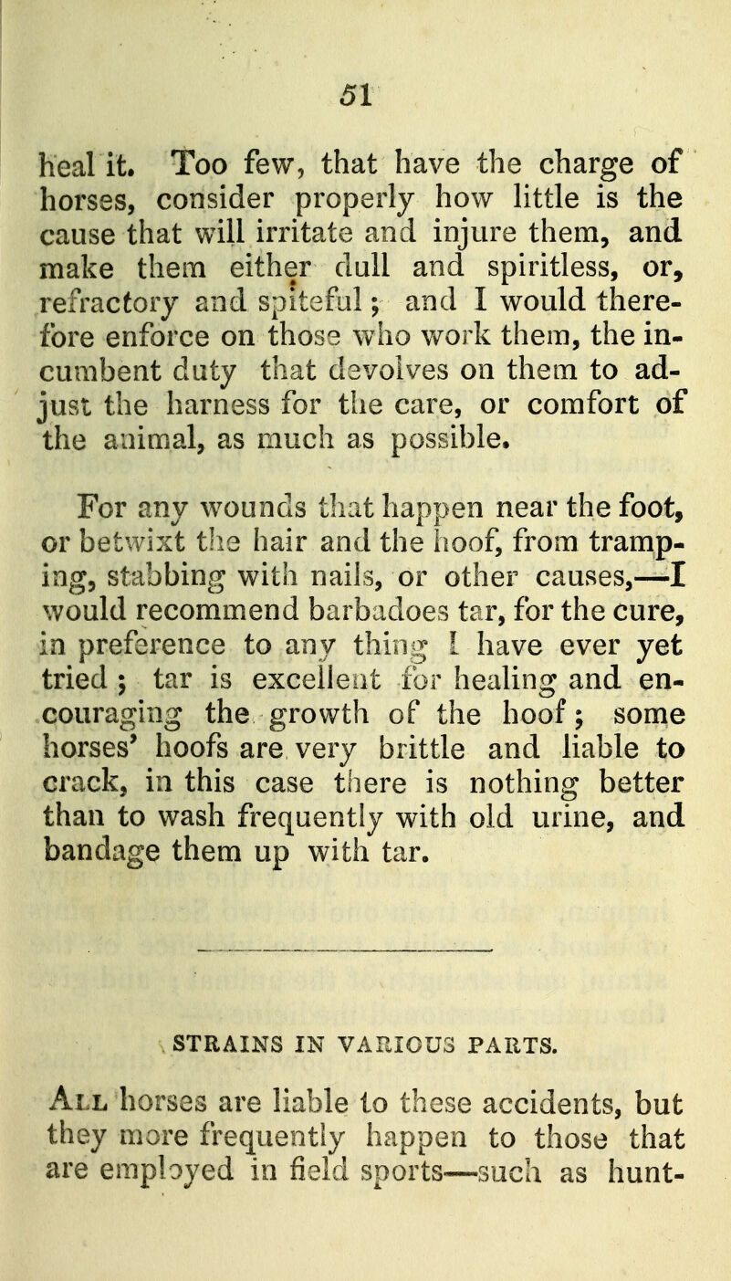 heal it. Too few, that have the charge of horses, consider properly how Httle is the cause that will irritate and injure them, and make them either dull and spiritless, or, refractory and spiteful; and I would there- fore enforce on those who work them, the in- cumbent duty that devolves on them to ad- just the harness for the care, or comfort of the animal, as much as possible. For any wounds that happen near the foot, or betwixt the hair and the hoof, from tramp- ing, stabbing with nails, or other causes,—I would recommend barbadoes tar, for the cure, in preference to any thing I have ever yet tried ; tar is excelleat for healing and en- couraging the growth of the hoof; some horses' hoofs are very brittle and liable to crack, in this case there is nothing better than to wash frequently with old urine, and bandage them up with tar. . STRAINS IN VARIOUS PARTS. All horses are liable to these accidents, but they more frequently happen to those that are employed in field sports—such as hunt-