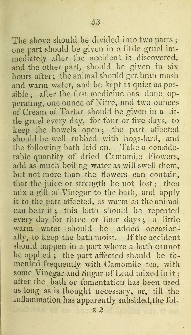 The above should be divided into two parts ; one part should be given in a little gruel im- mediately after the accident is discovered, and the other part, should be given in six hours after; the animal should get bran mash and warm water, and be kept as quiet as pos- sible ; after the first medicine has done op- perating, one ounce of Nitre, and two ounces of Cream of Tartar should be given in a lit- tle gruel every day, for four or five days, to keep the bowels open; the part alfected should be well rubbed with hogs-lard, and the following bath laid on. Take a conside- rable quantity of dried Camomile Flowers, add as much boiling w^ater as will swell them, but not more than the flowers can contain, that the juice or strength be not lost; then mix a gill of Vinegar to the bath^ and apply it to the part affected, as warm as the animal can bear it; this bath should be repeated every day for three or four days; a little warm water should be added occasion- ally, to keep the bath moist. If the accident should happen in a part where a bath cannot be applied ; the part affected should be fo- mented frequently with Camomile tea, with some Vinegar and Sugar of Lead mixed in it; after the bath or fomentation has been used as long as is thought necessary, or, till the inflammation has apparently subsided^the fol- E 2 ^