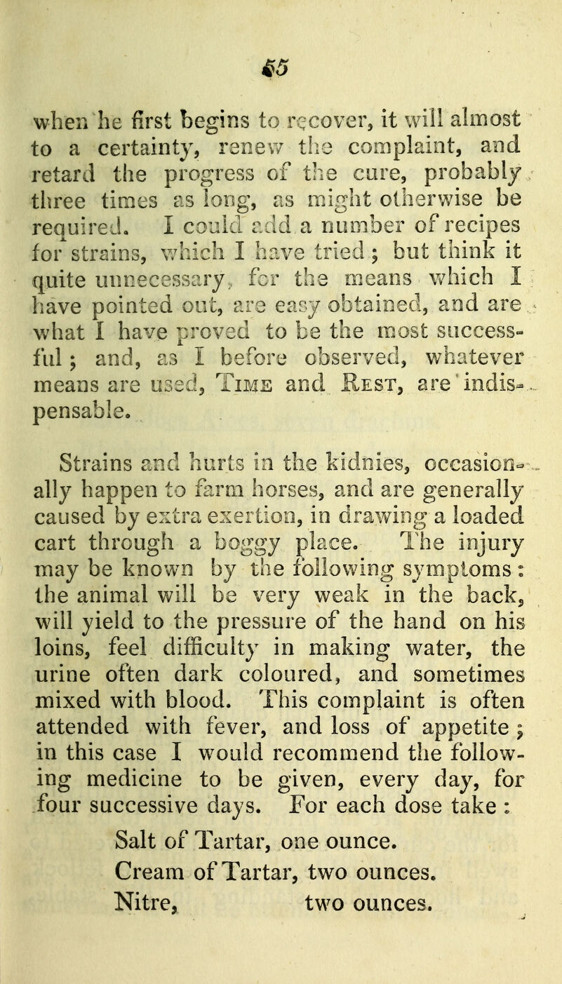^3 when he first begins to recover, it will almost to a certainty, renew t!ie complaint, and retard the progress of the cure, probably three times as long, as might otherwise be required, I could add, a number of recipes for strains, which I have tried; but think it quite unnecessary, for the means ■ which I; have pointed out, are easy obtained,, and are,,;- what I have proved to be the most success- ful ; and, as I before observed, whatever means are used. Time and^, Rest, are'indis-... pensable* Strains and hurts in the kidiiies, occasion- -., ally happen to farm horses, and are generally caused by extra exertion, in drawing a loaded cart through a boggy place. The injury may be known by the following symptoms : the animal will be very weak in the backj will yield to the pressure of the hand on his loins, feel difficulty in making water, the urine often dark coloured, and sometimes mixed with blood. This complaint is often attended with fever, and loss of appetite ; in this case I would recommend the follow- ing medicine to be given, every day, for four successive days. For each dose take : Salt of Tartar, one ounce. Cream of Tartar, two ounces. Nitre, two ounces.