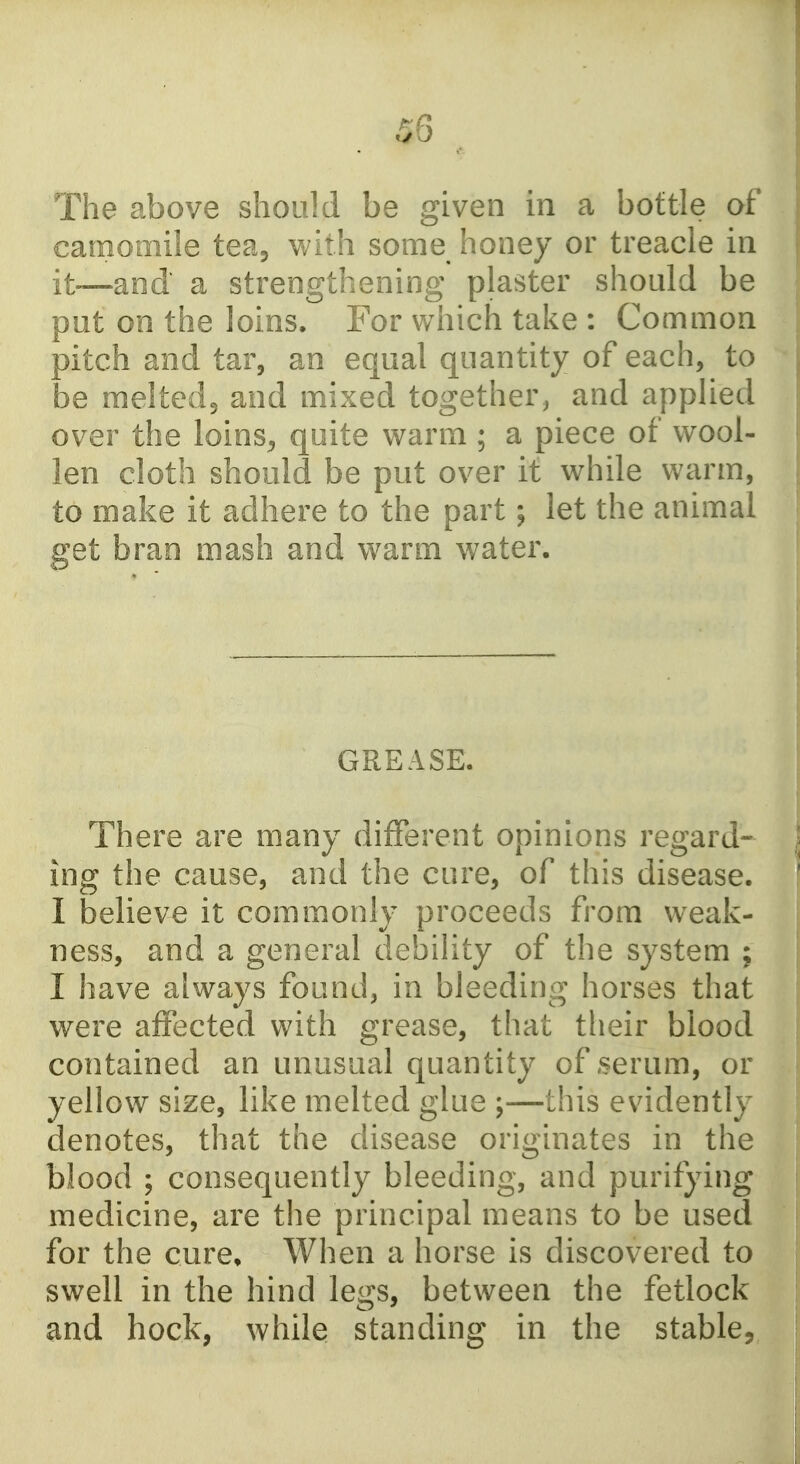 The above should be given in a bottle of camomile tea, with some honey or treacle in it—and a strengthening plaster should be put on the loins. For which take : Common pitch and tar, an equal quantity of each, to be meltedj and mixed together, and applied over the loins^ quite warm ; a piece of wool- len cloth should be put over it while warm, to make it adhere to the part; let the animal get bran mash and warm water. GREASE. There are many different opinions regard- ing the cause, and the cure, of this disease. I believe it commonly proceeds from weak- ness, and a general debility of the system ; I have always found, in bleeding horses that were affected with grease, that their blood contained an unusual quantity of,serum, or yellow size, like melted glue ;—this evidently denotes, that the disease originates in the blood ; consequently bleeding, and purifying medicine, are the principal means to be used for the cure. When a horse is discovered to swell in the hind legs, between the fetlock and hock, while standing in the stable.