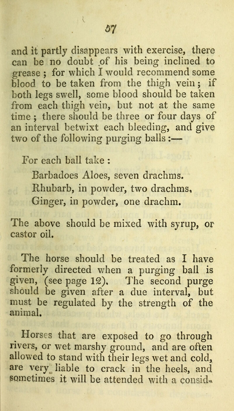 and it partly disappears with exercise, there can be no doubt of his being inclined to grease ; for which I would recommend some blood to be taken from the thigh vein; if both legs swell, some blood should be taken from each thigh vein, but not at the same tim.e } there should be three or four days of an interval betwixt each bleeding, and give two of the following purging balls :— For each ball take : Barbadoes Aloes, seven drachms. Rhubarb, in powder, two drachms, Ginger, in powder, one drachm. The above should be mixed with syrup, or castor oil. The horse should be treated as I have formerly directed when a purging ball is given, (seepage The second purge should be given after a due interval, but must be regulated by the strength of the animal. Horses that are exposed to go through rivers, or wet marshy ground, and are often allowed to stand with their legs wet and cold^ are very liable to crack in the heels, and sometimes it will be attended with a cooaid^