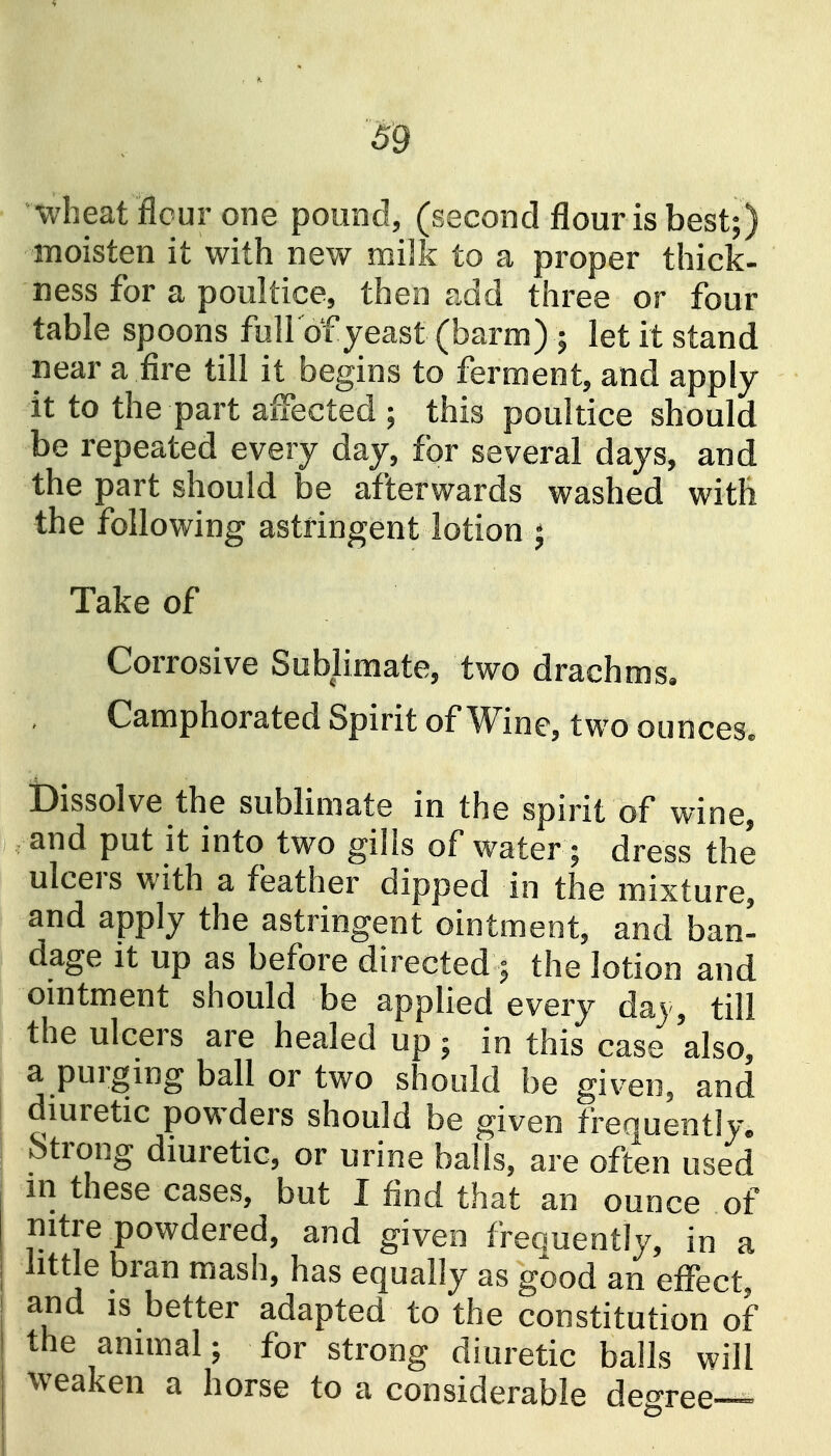 wheat flcur one pound, (second flour is best;) moisten it with new milk to a proper thick- ness for a poultice, then add three or four table spoons full'of yeast (barm) ; let it stand near a fire till it begins to ferment, and apply it to the part affected ; this poultice should be repeated every day, for several days, and the part should be afterwards washed with the following astringent lotion j Take of Corrosive Sublimate, two drachms. Camphorated Spirit of Wine, two ounces. dissolve the sublimate in the spirit of wine, and put it into two gills of water; dress the ulcers with a feather dipped in the mixture, and apply the astringent ointment, and ban' dage It up as before directed ; the lotion and omtment should be applied every day, till the ulcers are healed up; in this case also, a purging ball or two should be given, and dmretic powders should be given frequently. Strong diuretic, or urine balls, are often used in these cases, but I find that an ounce of nitre powdered, and given frequently, in a little bran mash, has equally as good an effect, and IS better adapted to the constitution of the animal; for strong diuretic balls will weaken a horse to a considerable degree-^