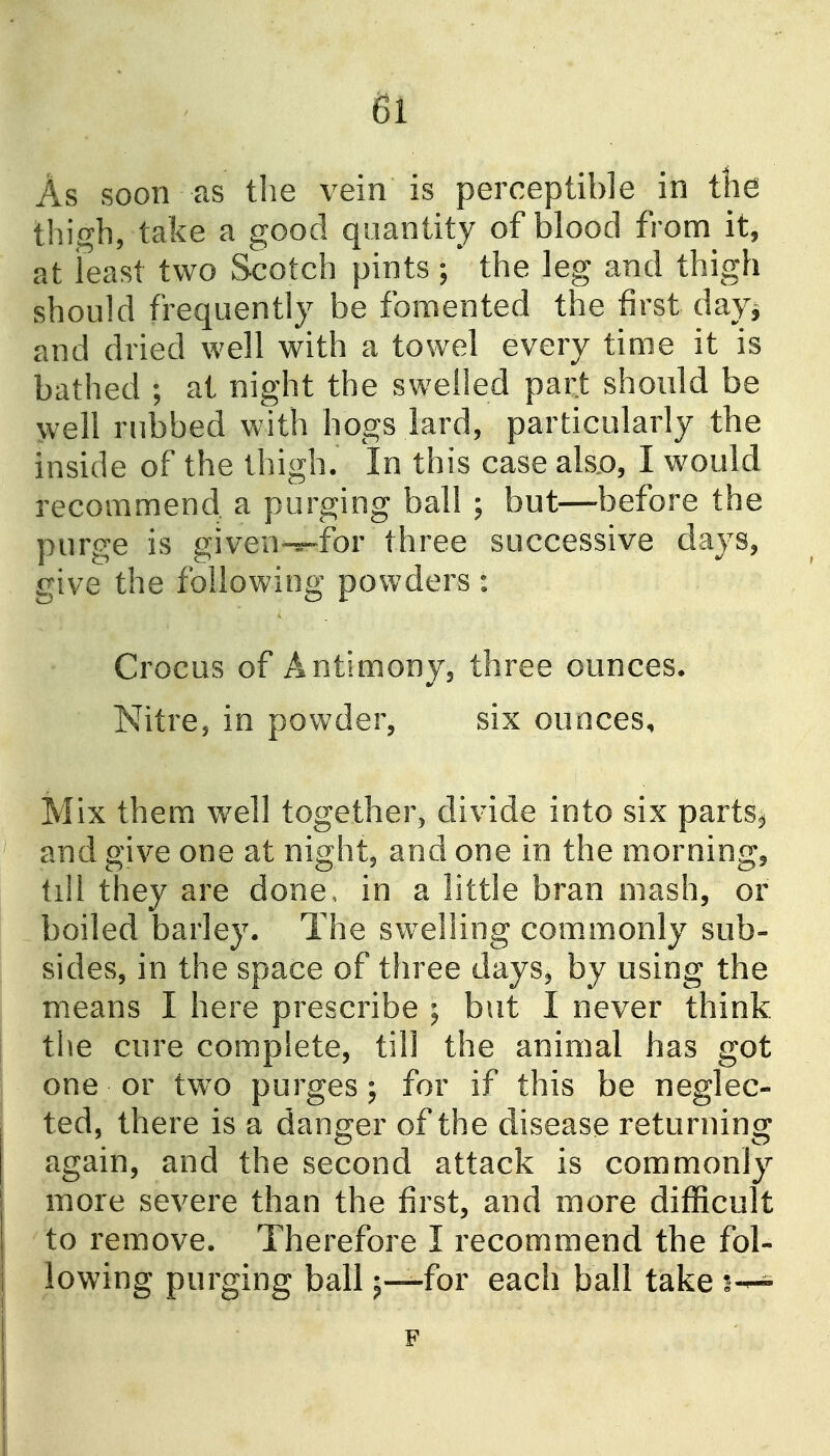 As soon as tlie vein is perceptible in tlie thigh, take a good quantity of blood from it, at least two Scotch pints ; the leg and thigh should frequently be fomented the first day^ and dried well with a towel every time it is bathed ; at night the swelled part should be well rubbed with hogs lard, particularly the inside of the thigh. In this case ako, I would recommend a purging ball ; but—before the purge is given-^for three successive days, give the following powders: Crocus of Antimony, three ounces. NitrCj in powder, six ounces. Mix them well together^ divide into six parts^ and give one at night, and one in the morning, till they are done, in a little bran mash, or boiled barley. The swelling com.monly sub- sides, in the space of three days, by using the means I here prescribe ; but I never think the cure complete, till the animal has got one or tw^o purges ; for if this be neglec- ted, there is a danger of the disease returning again, and the second attack is commonly more severe than the first, and more difficult to remove. Therefore I recommend the fol- lowing purging ball 5—for each ball take 1-—^ F