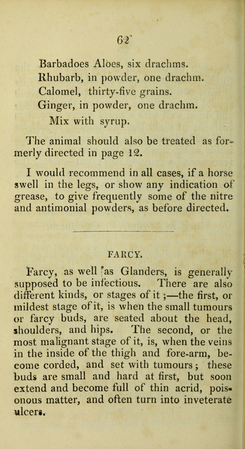 Barbadoes Aloes, six drachms. Rhubarb, in powder, one drachm. Calomel, thirty-five grains. Ginger, in powder, one drachm. Mix with syrup. The animal should also be treated as for^ merly directed in page 12. I would recommend in all cases, if a horse swell in the legs, or show any indication af grease, to give frequently some of the nitre and antimonial powders, as before directed. FARCY. Farcy, as well 'as Glanders, is generally supposed to be infectious. There are also different kinds, or stages of it;—the first, or mildest stage of it, is when the small tumours or farcy buds, are seated about the head, shoulders, and hips. The second, or the most malignant stage of it, is, when the veins in the inside of the thigh and fore-arm, be- come corded, and set with tumours; these buds are small and hard at first, but soon extend and become full of thin acrid, pois- onous matter, and often turn into inveterate ulcer*.