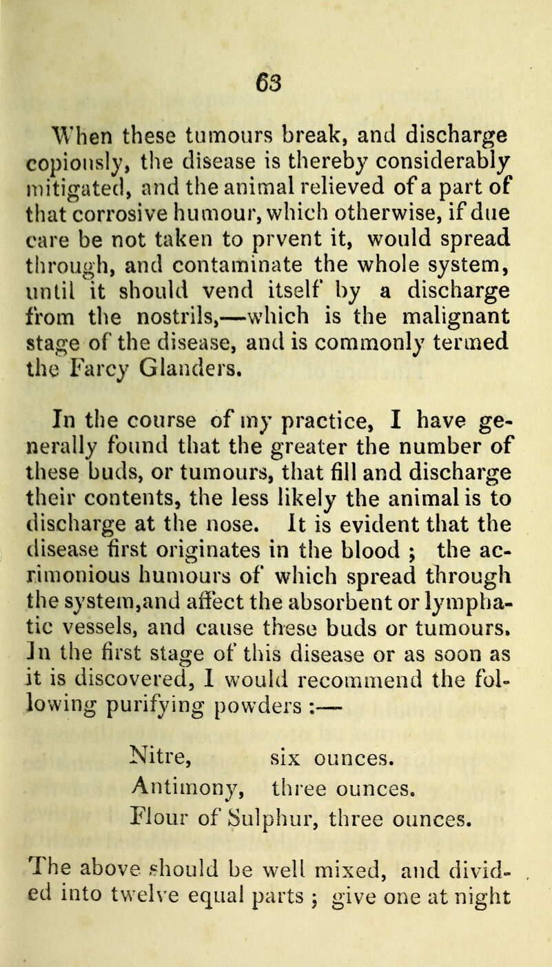 When these tumours break, and discharge copiously, the disease is thereby considerably n)itigated, and the animal relieved of a part of that corrosive humour, which otherwise, if due care be not taken to prvent it, would spread through, and contaminate the whole system, until it should vend itself by a discharge from the nostrils,—which is the malignant stage of the disease, and is commonly termed the Farcy Glanders. In the course of my practice, I have ge- nerally found that the greater the number of these buds, or tumours, that fill and discharge their contents, the less likely the animal is to discharge at the nose. It is evident that the disease first originates in the blood ; the ac- rimonious humours of which spread through the system,and affect the absorbent or lympha- tic vessels, and cause these buds or tumours, in the first stage of this disease or as soon as it is discovered, 1 would recommend the fol- lowing purifying powders ;— Nitre, six ounces. Antimony, three ounces. Flour of Sulphur, three ounces. The above ^should be well mixed, and divid- ed into twelve equal parts ; give one at night