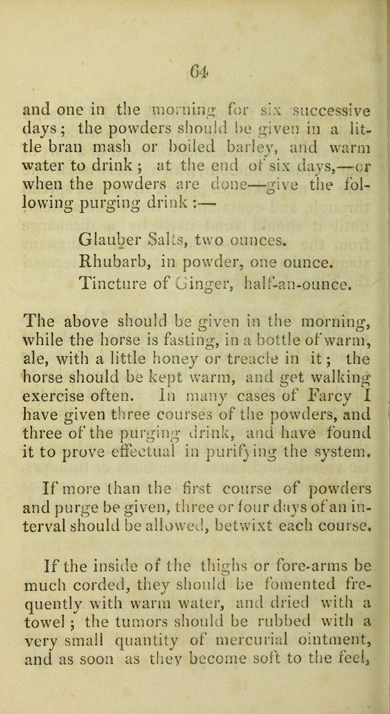 and one in the morning for six successive days; tlie powders should be i^iven in a Ut- tle bran mash or boiled barley, and warm water to drink; at the end of six days,-—cr when the powders are done—give the fol- lowing purging drink :— Glauber Sails, two ounces. Rhubarb, in powder, one ounce. Tincture of Ginger, half-an-ounce. The above should be given in the morning, while the horse is fasting, in a bottle of warm, ale, with a little honey or treacle in it; the horse should be kept warm, and get walking exercise often. In many cases of Farcy 1 have given three courses of the powders, and three of the purging drink, and have found it to prove effectual in purifsing the system. If more than the first course of powders and purge be given, three or four days of an in- terval should be allowed, betwixt each course. If the inside of the thighs or fore-arms be much corded, they should be fomented fre- quently with warm water, and dried with a towel ; the tumors should be rubbed with a very small quantity of mercurial ointment, and as soon as tliey become soft to the feelj