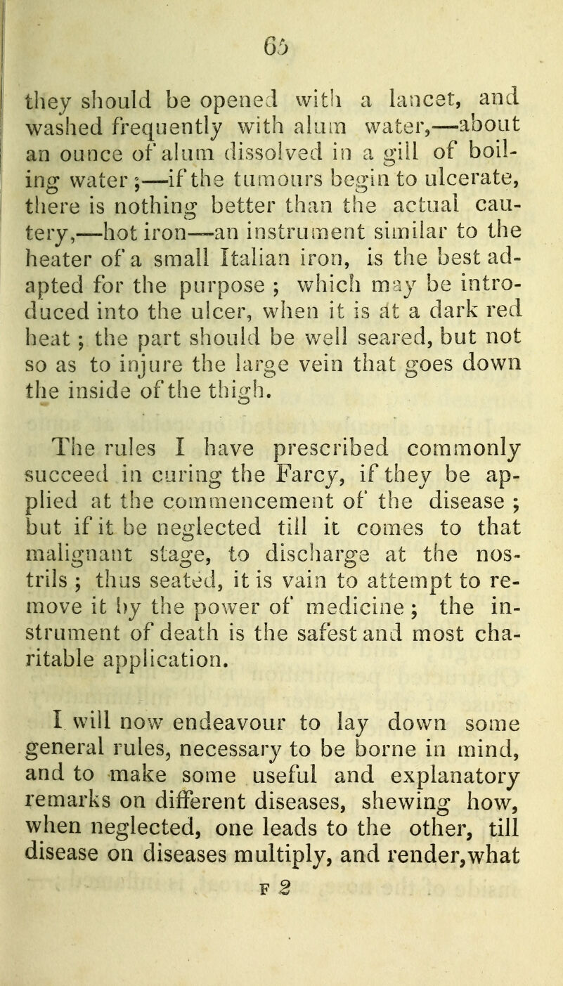 they should be opened with a hmcet, and washed frequently with aliun watei%—about an ounce of akim dissolved in a gill of boil- ing water ;—if the tumours begin to ulcerate, there is nothing better than the actual cau- tery,—hot iron—an instrument similar to the heater of a small Italian iron, is the best ad- apted for the purpose ; which may be intro- duced into the ulcer, when it is at a dark red heat; the part should be well seared, but not so as to injure the large vein that goes down the inside of the thigh. The rules I have prescribed commonly succeed in curing the Farcy, if they be ap- plied at the commencement of the disease ; but if it be neglected till it comes to that malignant stage, to discharge at the nos- trils ; thus seated, it is vain to attempt to re- move it l)y the power of medicine ; the in- strument of death is the safest and most cha- ritable application. I will now endeavour to lay down some general rules, necessary to be borne in mind, and to make some useful and explanatory remarks on different diseases, shewing how, when neglected, one leads to the other, till disease on diseases multiply, and render,what f2
