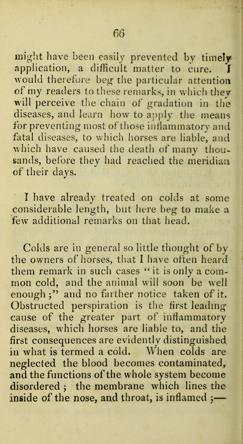might have been easily prevented by timely apphcation, a difficult matter to cure. I would therefoi e beg the particular attention of my readers to these remarks, in which they will perceive the chain of gradation in the diseases, and learn how to apply the means for preventing most of those inflammatory and fatal diseases, to which horses are liable, and which have caused the death of many thou- sands, before they had reached the meridiaa of their days. T have already treated on colds at some considerable length, but here beg to make a few additional remarks on that head. Colds are in general so little thought of by the owners of horses, that I have often heard them remark in such cases *Mt is only a com- mon cold, and the animal will soon be well enough and no farther notice taken of it. Obstructed perspiration is the first leachng cause of the greater part of inflammatory diseases, which horses are liable to, and the first consequences are evidently distinguished in what is termed a cold. When colds are neglected the blood becomes contaminated, and the functions of the whole system become disordered ; the membrane which lines the inside of the nose, and throat, is inflamed j—