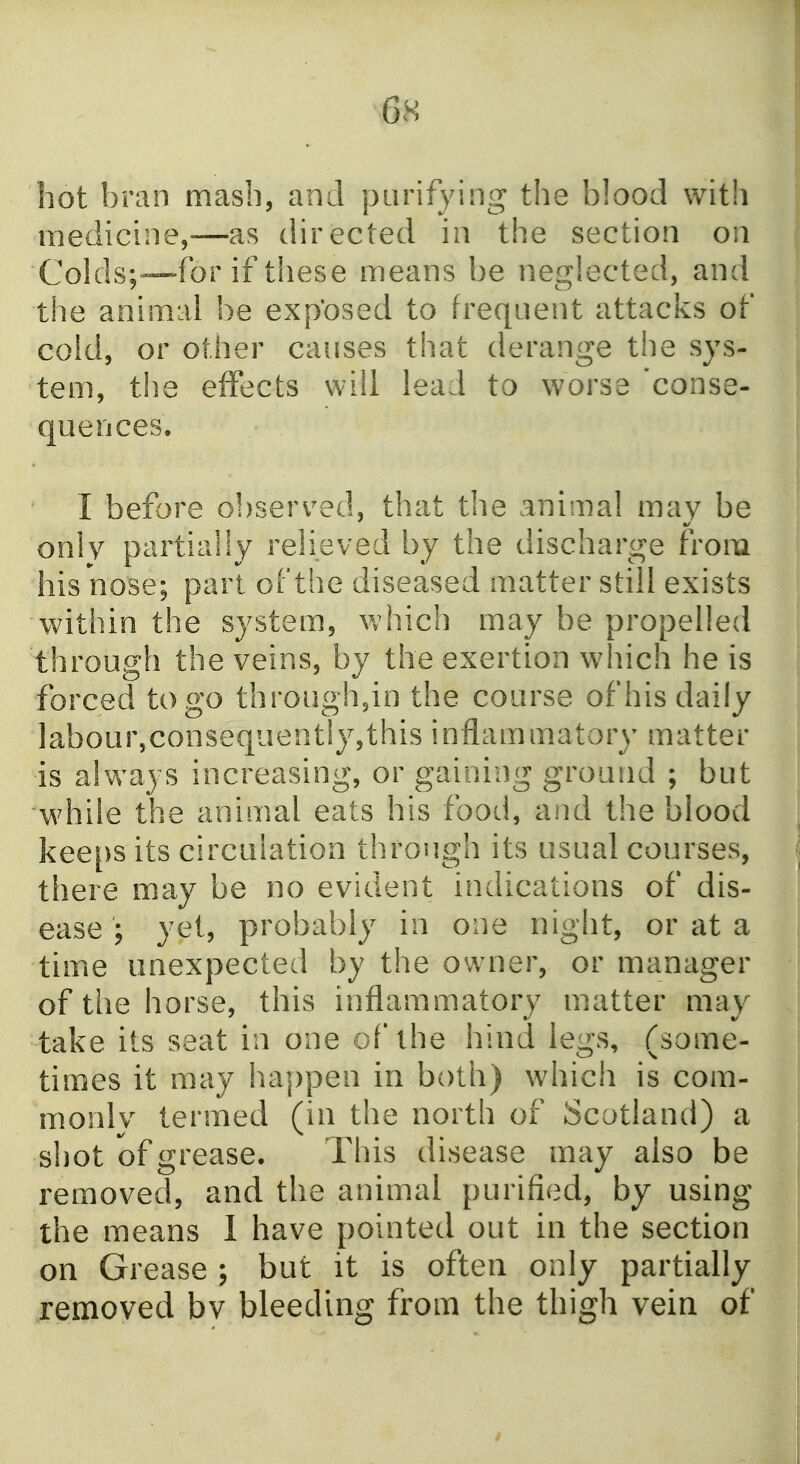 hot bran mash, and purifying the blood with medicine,—as directed in the section on Colds;—for if these means be neglected, and the animal be exposed to frequent attacks of cold, or other causes that derange the sys- tem, the effects will lead to worse 'conse- quences. I before observed, that the animal may be only partially relieved by the discharge from his nose; part of the diseased matter still exists within the system, which may be propelled through the veins, by the exertion which he is forced to go throughjn the course of his daily labour,consequently,this inflammatory matter is always increasing, or gaining ground ; but while the animal eats his food, and the blood keeps its circulation through its usual courses, there may be no evident indications of dis- ease ; yet, probably in one night, or at a time unexpected by the owner, or manager of the horse, this inflammatory matter may take its seat in one of the hind legs, (some- times it may happen in both) which is com- monlv termed (in the north of Scotland) a shot of grease. This disease may also be removed, and the animal purified, by using the means 1 have pointed out in the section on Grease; but it is often only partially removed bv bleeding from the thigh vein of