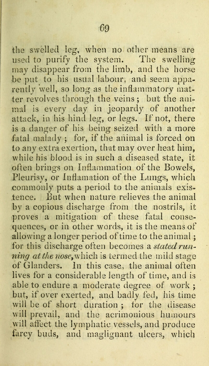 the swelled leg, when no otlier means are used to purify the system. The swelling may disappear from the limb, and the horse be put to his usual labour, and seem appa- rently well, so long as the inflammatory mat- ter revolves through the veins ; but the ani- mal is every day in jeopardy of another attack, in his hind leg, or legs. If not, there is a danger of his being seized with a more fatal malady ; for, if the animal is forced on to any extra exertion, that may over heat him, while his blood is in such a diseased state, it often brings on Inflammation of the Bowels, Pleurisy, or Inflamation of the Lungs, v/hich commonly puts a period to the animals exis« tence. But when nature relieves the animal by a copious discharge from the nostrils, it proves a mitigation of these fatal conse- quences, or in other words, it is the means of allowing a longer period of time to the animal; for this discharge often becomes ^statedrun- ning atthe nose^yArich is termed the mild stage of Glanders. In this case, the animal often lives for a considerable length of time, and is able to endure a moderate degree of work ; but, if over exerted, and badly fed, his time will be of short duration ; tor the disease will prevail, and the acrimonious humours will affect the lymphatic vessels, and produce farcy buds, and maglignant ulcers^ which